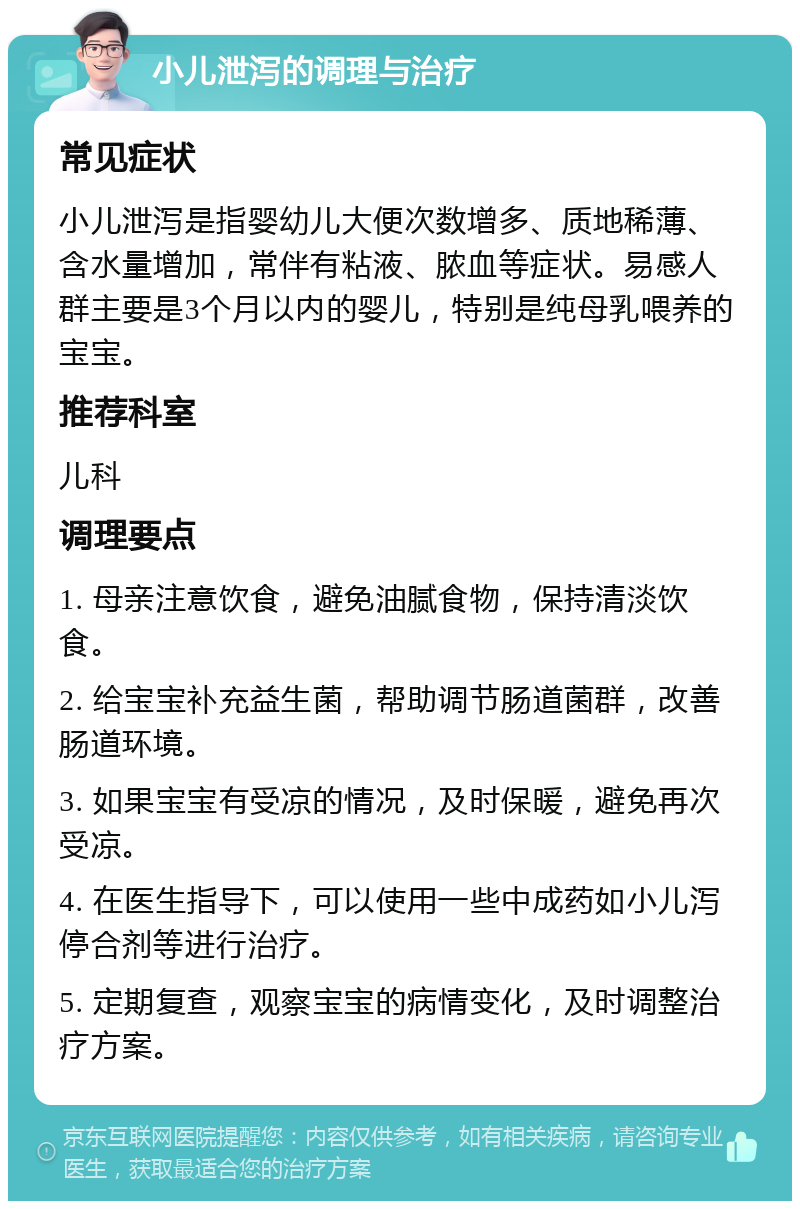 小儿泄泻的调理与治疗 常见症状 小儿泄泻是指婴幼儿大便次数增多、质地稀薄、含水量增加，常伴有粘液、脓血等症状。易感人群主要是3个月以内的婴儿，特别是纯母乳喂养的宝宝。 推荐科室 儿科 调理要点 1. 母亲注意饮食，避免油腻食物，保持清淡饮食。 2. 给宝宝补充益生菌，帮助调节肠道菌群，改善肠道环境。 3. 如果宝宝有受凉的情况，及时保暖，避免再次受凉。 4. 在医生指导下，可以使用一些中成药如小儿泻停合剂等进行治疗。 5. 定期复查，观察宝宝的病情变化，及时调整治疗方案。