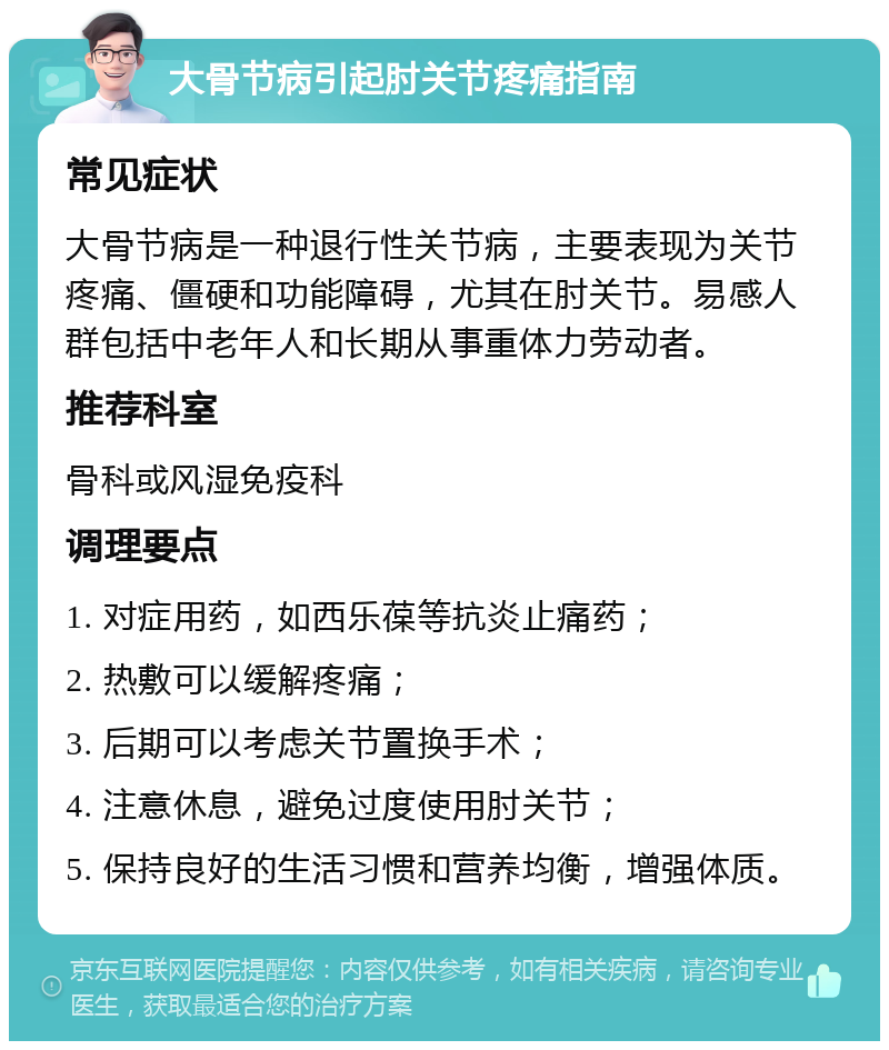 大骨节病引起肘关节疼痛指南 常见症状 大骨节病是一种退行性关节病，主要表现为关节疼痛、僵硬和功能障碍，尤其在肘关节。易感人群包括中老年人和长期从事重体力劳动者。 推荐科室 骨科或风湿免疫科 调理要点 1. 对症用药，如西乐葆等抗炎止痛药； 2. 热敷可以缓解疼痛； 3. 后期可以考虑关节置换手术； 4. 注意休息，避免过度使用肘关节； 5. 保持良好的生活习惯和营养均衡，增强体质。