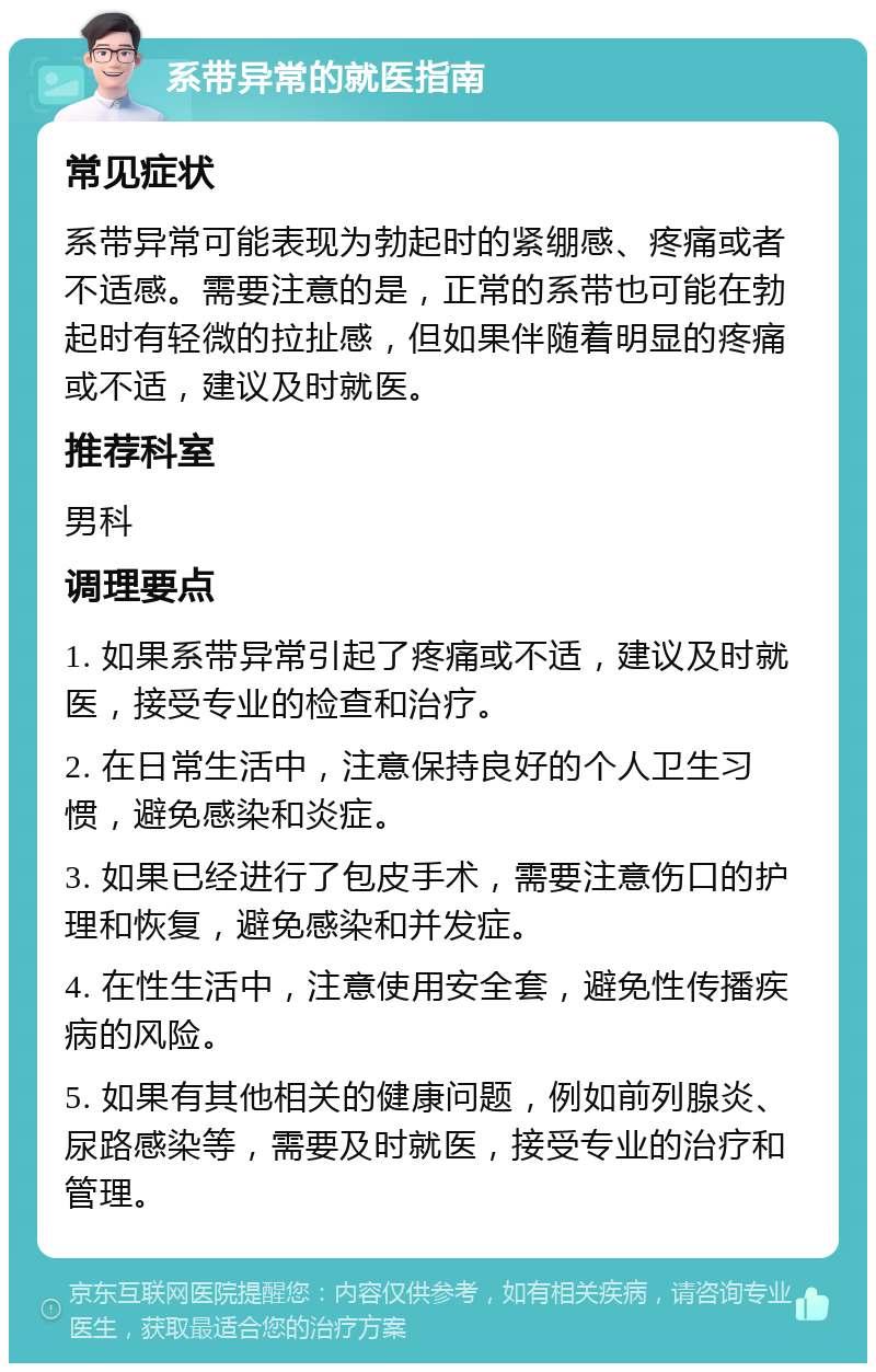 系带异常的就医指南 常见症状 系带异常可能表现为勃起时的紧绷感、疼痛或者不适感。需要注意的是，正常的系带也可能在勃起时有轻微的拉扯感，但如果伴随着明显的疼痛或不适，建议及时就医。 推荐科室 男科 调理要点 1. 如果系带异常引起了疼痛或不适，建议及时就医，接受专业的检查和治疗。 2. 在日常生活中，注意保持良好的个人卫生习惯，避免感染和炎症。 3. 如果已经进行了包皮手术，需要注意伤口的护理和恢复，避免感染和并发症。 4. 在性生活中，注意使用安全套，避免性传播疾病的风险。 5. 如果有其他相关的健康问题，例如前列腺炎、尿路感染等，需要及时就医，接受专业的治疗和管理。