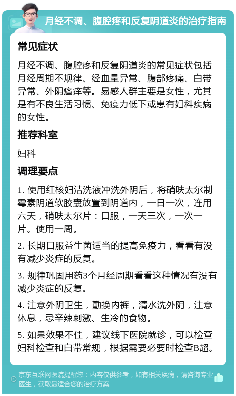 月经不调、腹腔疼和反复阴道炎的治疗指南 常见症状 月经不调、腹腔疼和反复阴道炎的常见症状包括月经周期不规律、经血量异常、腹部疼痛、白带异常、外阴瘙痒等。易感人群主要是女性，尤其是有不良生活习惯、免疫力低下或患有妇科疾病的女性。 推荐科室 妇科 调理要点 1. 使用红核妇洁洗液冲洗外阴后，将硝呋太尔制霉素阴道软胶囊放置到阴道内，一日一次，连用六天，硝呋太尔片：口服，一天三次，一次一片。使用一周。 2. 长期口服益生菌适当的提高免疫力，看看有没有减少炎症的反复。 3. 规律巩固用药3个月经周期看看这种情况有没有减少炎症的反复。 4. 注意外阴卫生，勤换内裤，清水洗外阴，注意休息，忌辛辣刺激、生冷的食物。 5. 如果效果不佳，建议线下医院就诊，可以检查妇科检查和白带常规，根据需要必要时检查B超。