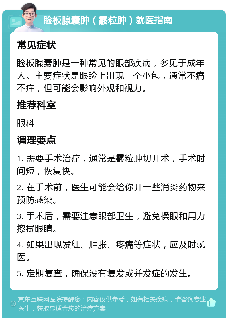 睑板腺囊肿（霰粒肿）就医指南 常见症状 睑板腺囊肿是一种常见的眼部疾病，多见于成年人。主要症状是眼睑上出现一个小包，通常不痛不痒，但可能会影响外观和视力。 推荐科室 眼科 调理要点 1. 需要手术治疗，通常是霰粒肿切开术，手术时间短，恢复快。 2. 在手术前，医生可能会给你开一些消炎药物来预防感染。 3. 手术后，需要注意眼部卫生，避免揉眼和用力擦拭眼睛。 4. 如果出现发红、肿胀、疼痛等症状，应及时就医。 5. 定期复查，确保没有复发或并发症的发生。