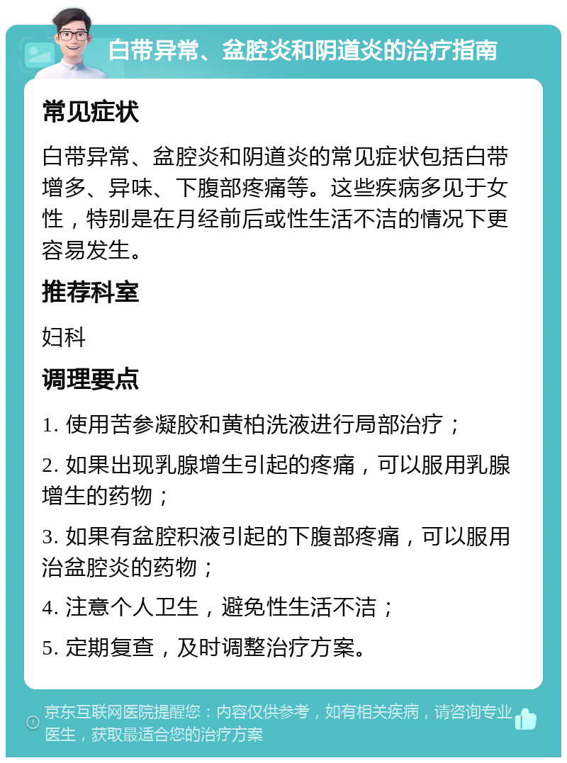 白带异常、盆腔炎和阴道炎的治疗指南 常见症状 白带异常、盆腔炎和阴道炎的常见症状包括白带增多、异味、下腹部疼痛等。这些疾病多见于女性，特别是在月经前后或性生活不洁的情况下更容易发生。 推荐科室 妇科 调理要点 1. 使用苦参凝胶和黄柏洗液进行局部治疗； 2. 如果出现乳腺增生引起的疼痛，可以服用乳腺增生的药物； 3. 如果有盆腔积液引起的下腹部疼痛，可以服用治盆腔炎的药物； 4. 注意个人卫生，避免性生活不洁； 5. 定期复查，及时调整治疗方案。