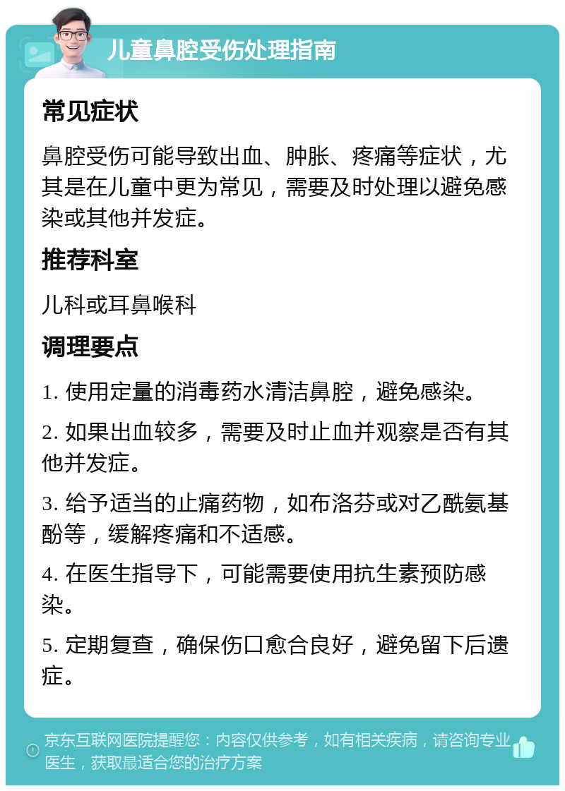 儿童鼻腔受伤处理指南 常见症状 鼻腔受伤可能导致出血、肿胀、疼痛等症状，尤其是在儿童中更为常见，需要及时处理以避免感染或其他并发症。 推荐科室 儿科或耳鼻喉科 调理要点 1. 使用定量的消毒药水清洁鼻腔，避免感染。 2. 如果出血较多，需要及时止血并观察是否有其他并发症。 3. 给予适当的止痛药物，如布洛芬或对乙酰氨基酚等，缓解疼痛和不适感。 4. 在医生指导下，可能需要使用抗生素预防感染。 5. 定期复查，确保伤口愈合良好，避免留下后遗症。