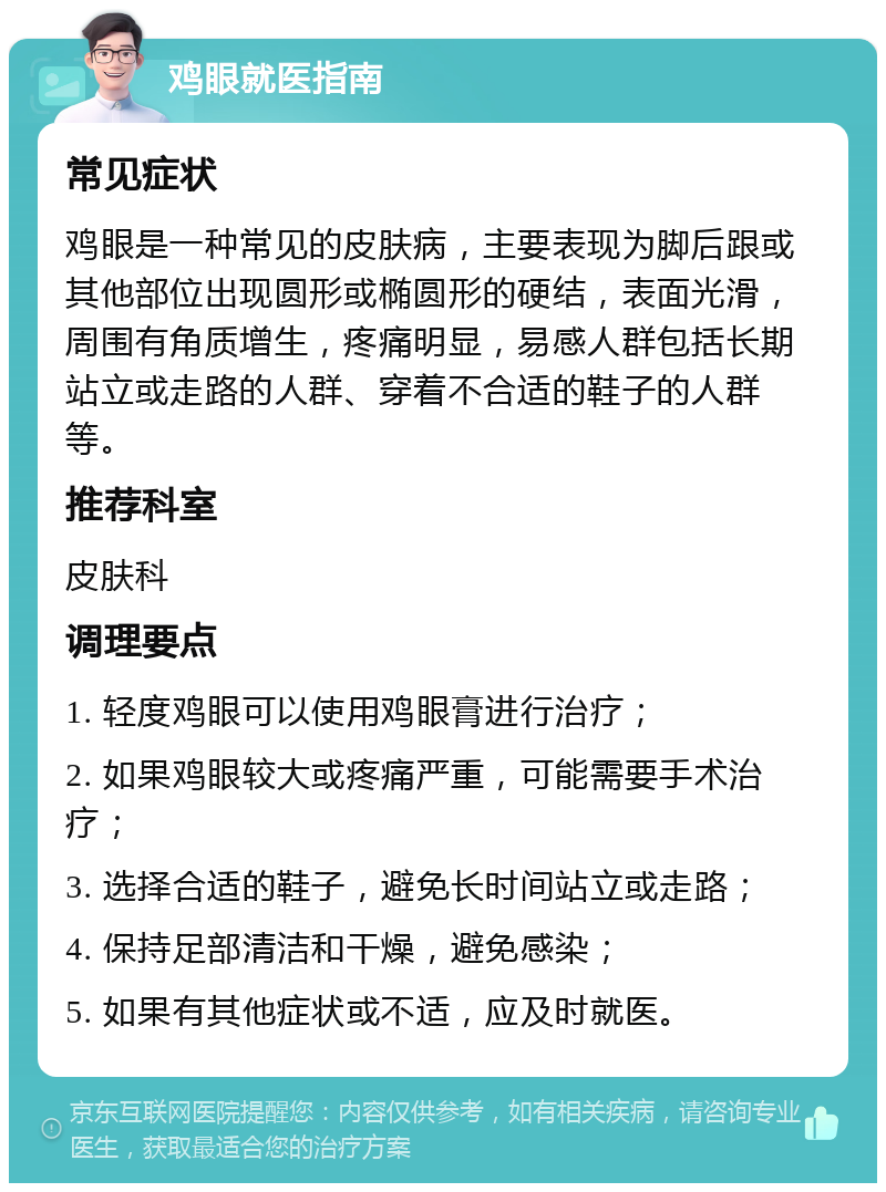 鸡眼就医指南 常见症状 鸡眼是一种常见的皮肤病，主要表现为脚后跟或其他部位出现圆形或椭圆形的硬结，表面光滑，周围有角质增生，疼痛明显，易感人群包括长期站立或走路的人群、穿着不合适的鞋子的人群等。 推荐科室 皮肤科 调理要点 1. 轻度鸡眼可以使用鸡眼膏进行治疗； 2. 如果鸡眼较大或疼痛严重，可能需要手术治疗； 3. 选择合适的鞋子，避免长时间站立或走路； 4. 保持足部清洁和干燥，避免感染； 5. 如果有其他症状或不适，应及时就医。