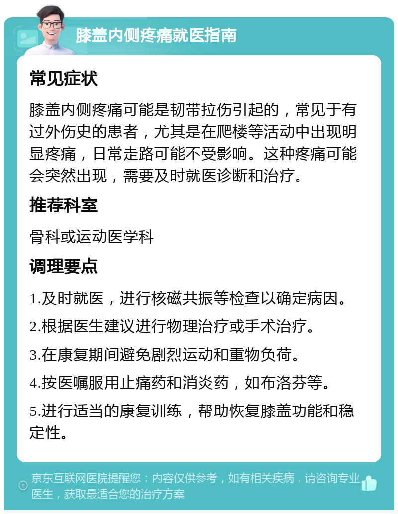 膝盖内侧疼痛就医指南 常见症状 膝盖内侧疼痛可能是韧带拉伤引起的，常见于有过外伤史的患者，尤其是在爬楼等活动中出现明显疼痛，日常走路可能不受影响。这种疼痛可能会突然出现，需要及时就医诊断和治疗。 推荐科室 骨科或运动医学科 调理要点 1.及时就医，进行核磁共振等检查以确定病因。 2.根据医生建议进行物理治疗或手术治疗。 3.在康复期间避免剧烈运动和重物负荷。 4.按医嘱服用止痛药和消炎药，如布洛芬等。 5.进行适当的康复训练，帮助恢复膝盖功能和稳定性。