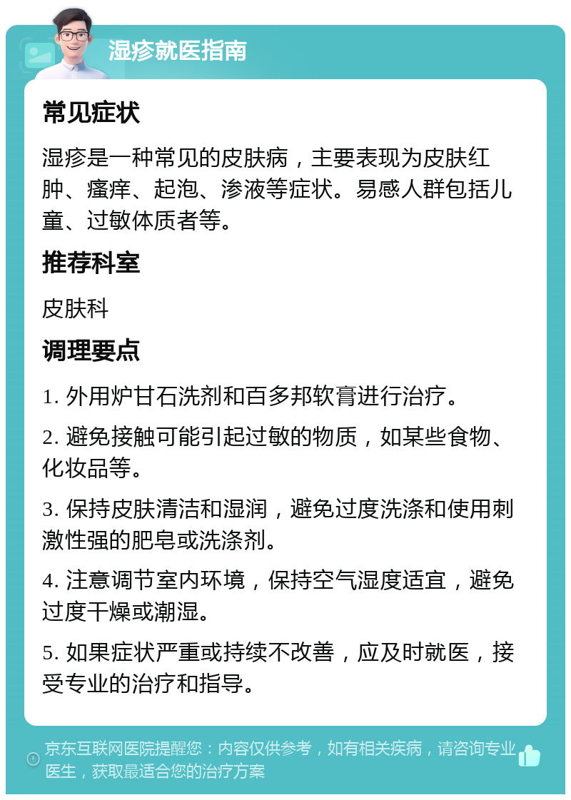 湿疹就医指南 常见症状 湿疹是一种常见的皮肤病，主要表现为皮肤红肿、瘙痒、起泡、渗液等症状。易感人群包括儿童、过敏体质者等。 推荐科室 皮肤科 调理要点 1. 外用炉甘石洗剂和百多邦软膏进行治疗。 2. 避免接触可能引起过敏的物质，如某些食物、化妆品等。 3. 保持皮肤清洁和湿润，避免过度洗涤和使用刺激性强的肥皂或洗涤剂。 4. 注意调节室内环境，保持空气湿度适宜，避免过度干燥或潮湿。 5. 如果症状严重或持续不改善，应及时就医，接受专业的治疗和指导。