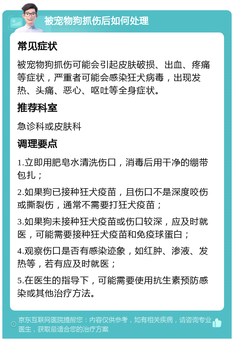 被宠物狗抓伤后如何处理 常见症状 被宠物狗抓伤可能会引起皮肤破损、出血、疼痛等症状，严重者可能会感染狂犬病毒，出现发热、头痛、恶心、呕吐等全身症状。 推荐科室 急诊科或皮肤科 调理要点 1.立即用肥皂水清洗伤口，消毒后用干净的绷带包扎； 2.如果狗已接种狂犬疫苗，且伤口不是深度咬伤或撕裂伤，通常不需要打狂犬疫苗； 3.如果狗未接种狂犬疫苗或伤口较深，应及时就医，可能需要接种狂犬疫苗和免疫球蛋白； 4.观察伤口是否有感染迹象，如红肿、渗液、发热等，若有应及时就医； 5.在医生的指导下，可能需要使用抗生素预防感染或其他治疗方法。