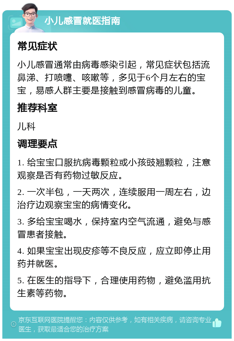 小儿感冒就医指南 常见症状 小儿感冒通常由病毒感染引起，常见症状包括流鼻涕、打喷嚏、咳嗽等，多见于6个月左右的宝宝，易感人群主要是接触到感冒病毒的儿童。 推荐科室 儿科 调理要点 1. 给宝宝口服抗病毒颗粒或小孩豉翘颗粒，注意观察是否有药物过敏反应。 2. 一次半包，一天两次，连续服用一周左右，边治疗边观察宝宝的病情变化。 3. 多给宝宝喝水，保持室内空气流通，避免与感冒患者接触。 4. 如果宝宝出现皮疹等不良反应，应立即停止用药并就医。 5. 在医生的指导下，合理使用药物，避免滥用抗生素等药物。