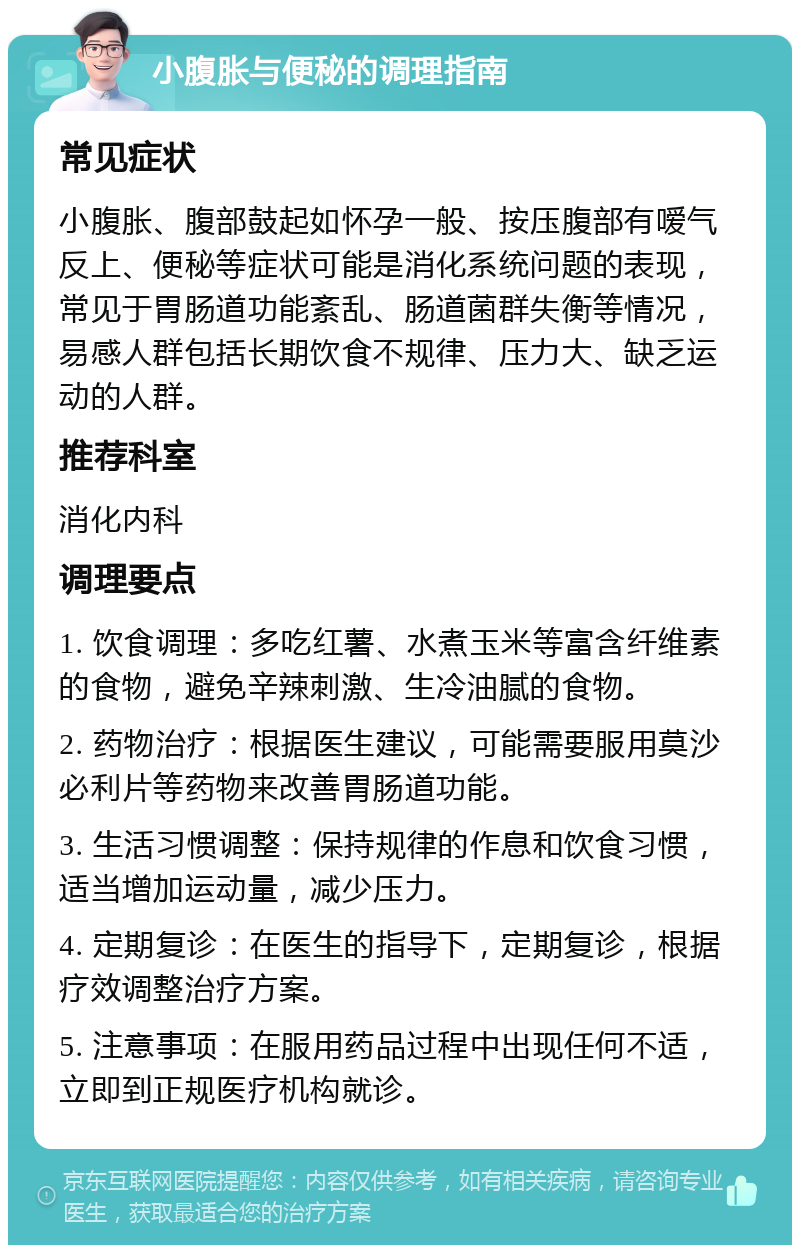 小腹胀与便秘的调理指南 常见症状 小腹胀、腹部鼓起如怀孕一般、按压腹部有嗳气反上、便秘等症状可能是消化系统问题的表现，常见于胃肠道功能紊乱、肠道菌群失衡等情况，易感人群包括长期饮食不规律、压力大、缺乏运动的人群。 推荐科室 消化内科 调理要点 1. 饮食调理：多吃红薯、水煮玉米等富含纤维素的食物，避免辛辣刺激、生冷油腻的食物。 2. 药物治疗：根据医生建议，可能需要服用莫沙必利片等药物来改善胃肠道功能。 3. 生活习惯调整：保持规律的作息和饮食习惯，适当增加运动量，减少压力。 4. 定期复诊：在医生的指导下，定期复诊，根据疗效调整治疗方案。 5. 注意事项：在服用药品过程中出现任何不适，立即到正规医疗机构就诊。