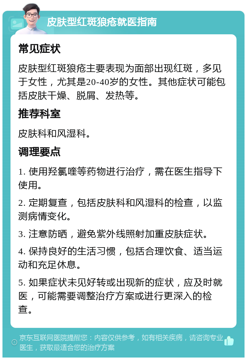 皮肤型红斑狼疮就医指南 常见症状 皮肤型红斑狼疮主要表现为面部出现红斑，多见于女性，尤其是20-40岁的女性。其他症状可能包括皮肤干燥、脱屑、发热等。 推荐科室 皮肤科和风湿科。 调理要点 1. 使用羟氯喹等药物进行治疗，需在医生指导下使用。 2. 定期复查，包括皮肤科和风湿科的检查，以监测病情变化。 3. 注意防晒，避免紫外线照射加重皮肤症状。 4. 保持良好的生活习惯，包括合理饮食、适当运动和充足休息。 5. 如果症状未见好转或出现新的症状，应及时就医，可能需要调整治疗方案或进行更深入的检查。