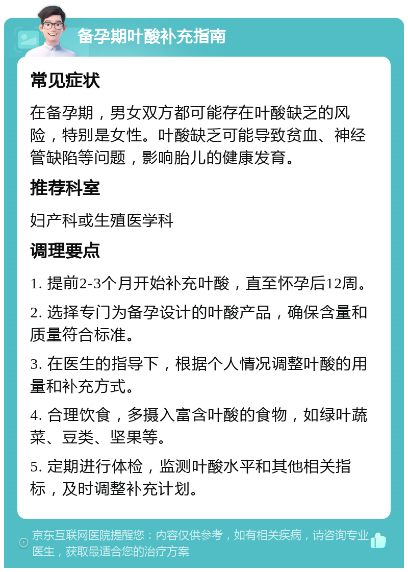 备孕期叶酸补充指南 常见症状 在备孕期，男女双方都可能存在叶酸缺乏的风险，特别是女性。叶酸缺乏可能导致贫血、神经管缺陷等问题，影响胎儿的健康发育。 推荐科室 妇产科或生殖医学科 调理要点 1. 提前2-3个月开始补充叶酸，直至怀孕后12周。 2. 选择专门为备孕设计的叶酸产品，确保含量和质量符合标准。 3. 在医生的指导下，根据个人情况调整叶酸的用量和补充方式。 4. 合理饮食，多摄入富含叶酸的食物，如绿叶蔬菜、豆类、坚果等。 5. 定期进行体检，监测叶酸水平和其他相关指标，及时调整补充计划。