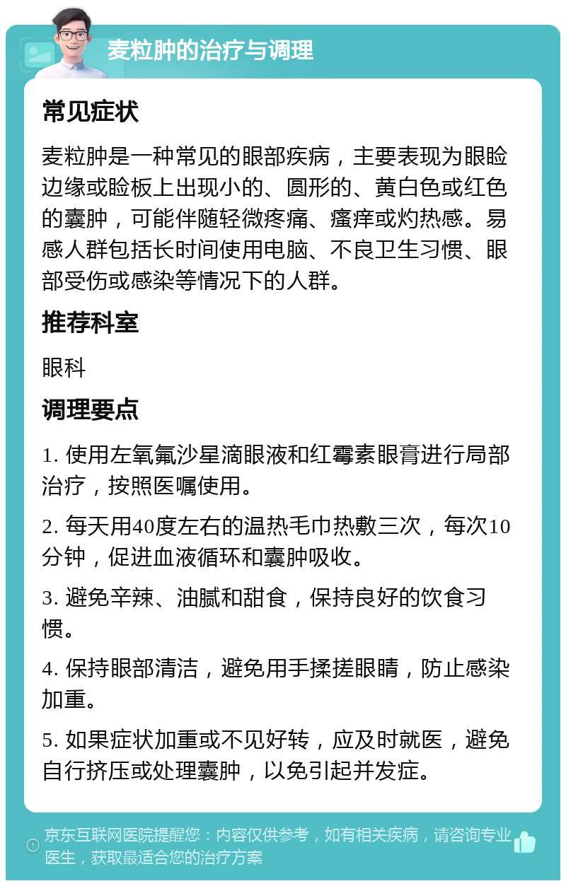 麦粒肿的治疗与调理 常见症状 麦粒肿是一种常见的眼部疾病，主要表现为眼睑边缘或睑板上出现小的、圆形的、黄白色或红色的囊肿，可能伴随轻微疼痛、瘙痒或灼热感。易感人群包括长时间使用电脑、不良卫生习惯、眼部受伤或感染等情况下的人群。 推荐科室 眼科 调理要点 1. 使用左氧氟沙星滴眼液和红霉素眼膏进行局部治疗，按照医嘱使用。 2. 每天用40度左右的温热毛巾热敷三次，每次10分钟，促进血液循环和囊肿吸收。 3. 避免辛辣、油腻和甜食，保持良好的饮食习惯。 4. 保持眼部清洁，避免用手揉搓眼睛，防止感染加重。 5. 如果症状加重或不见好转，应及时就医，避免自行挤压或处理囊肿，以免引起并发症。