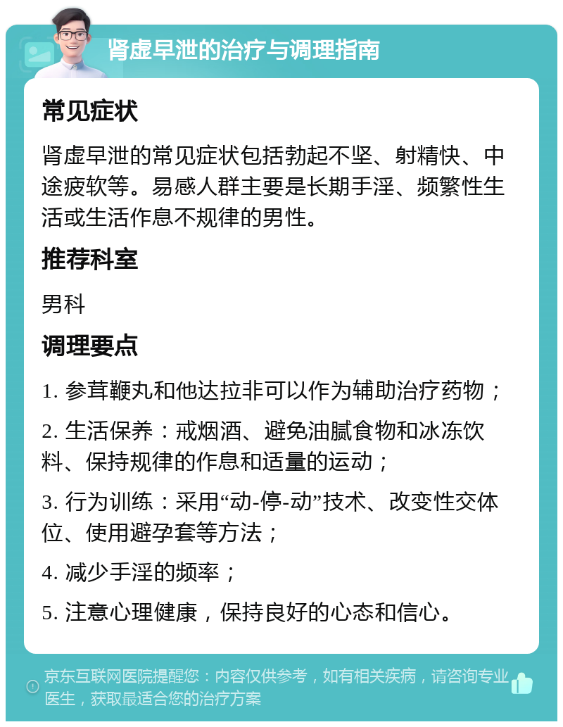 肾虚早泄的治疗与调理指南 常见症状 肾虚早泄的常见症状包括勃起不坚、射精快、中途疲软等。易感人群主要是长期手淫、频繁性生活或生活作息不规律的男性。 推荐科室 男科 调理要点 1. 参茸鞭丸和他达拉非可以作为辅助治疗药物； 2. 生活保养：戒烟酒、避免油腻食物和冰冻饮料、保持规律的作息和适量的运动； 3. 行为训练：采用“动-停-动”技术、改变性交体位、使用避孕套等方法； 4. 减少手淫的频率； 5. 注意心理健康，保持良好的心态和信心。