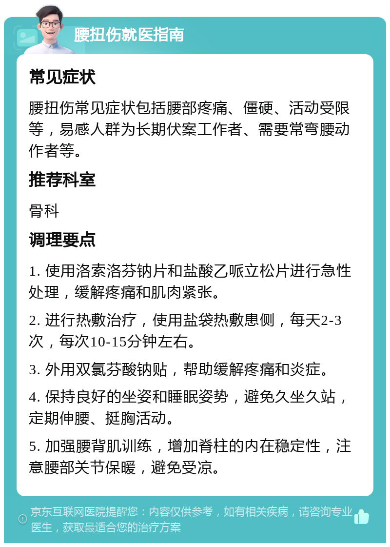 腰扭伤就医指南 常见症状 腰扭伤常见症状包括腰部疼痛、僵硬、活动受限等，易感人群为长期伏案工作者、需要常弯腰动作者等。 推荐科室 骨科 调理要点 1. 使用洛索洛芬钠片和盐酸乙哌立松片进行急性处理，缓解疼痛和肌肉紧张。 2. 进行热敷治疗，使用盐袋热敷患侧，每天2-3次，每次10-15分钟左右。 3. 外用双氯芬酸钠贴，帮助缓解疼痛和炎症。 4. 保持良好的坐姿和睡眠姿势，避免久坐久站，定期伸腰、挺胸活动。 5. 加强腰背肌训练，增加脊柱的内在稳定性，注意腰部关节保暖，避免受凉。