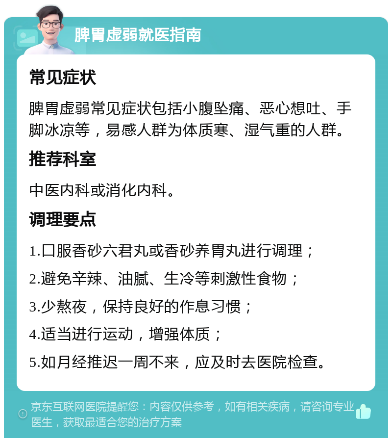 脾胃虚弱就医指南 常见症状 脾胃虚弱常见症状包括小腹坠痛、恶心想吐、手脚冰凉等，易感人群为体质寒、湿气重的人群。 推荐科室 中医内科或消化内科。 调理要点 1.口服香砂六君丸或香砂养胃丸进行调理； 2.避免辛辣、油腻、生冷等刺激性食物； 3.少熬夜，保持良好的作息习惯； 4.适当进行运动，增强体质； 5.如月经推迟一周不来，应及时去医院检查。