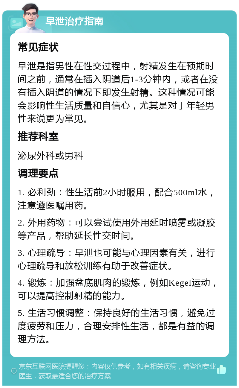 早泄治疗指南 常见症状 早泄是指男性在性交过程中，射精发生在预期时间之前，通常在插入阴道后1-3分钟内，或者在没有插入阴道的情况下即发生射精。这种情况可能会影响性生活质量和自信心，尤其是对于年轻男性来说更为常见。 推荐科室 泌尿外科或男科 调理要点 1. 必利劲：性生活前2小时服用，配合500ml水，注意遵医嘱用药。 2. 外用药物：可以尝试使用外用延时喷雾或凝胶等产品，帮助延长性交时间。 3. 心理疏导：早泄也可能与心理因素有关，进行心理疏导和放松训练有助于改善症状。 4. 锻炼：加强盆底肌肉的锻炼，例如Kegel运动，可以提高控制射精的能力。 5. 生活习惯调整：保持良好的生活习惯，避免过度疲劳和压力，合理安排性生活，都是有益的调理方法。