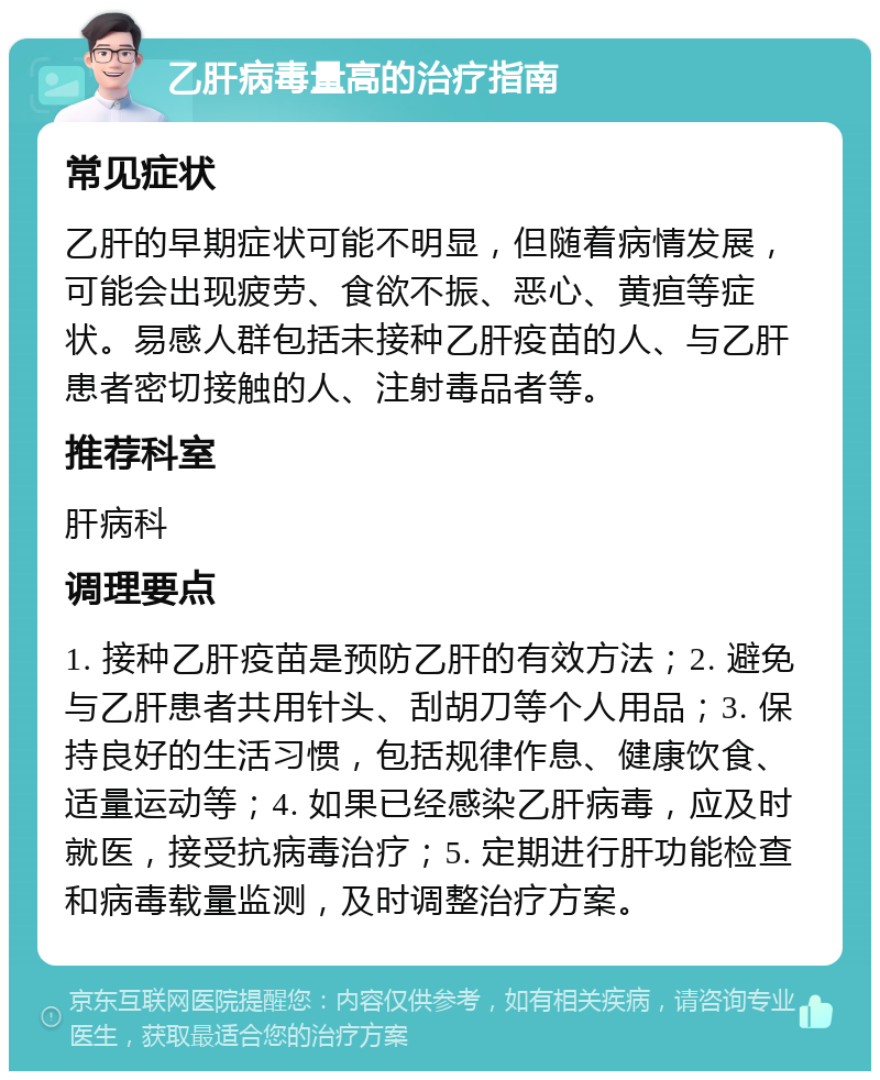 乙肝病毒量高的治疗指南 常见症状 乙肝的早期症状可能不明显，但随着病情发展，可能会出现疲劳、食欲不振、恶心、黄疸等症状。易感人群包括未接种乙肝疫苗的人、与乙肝患者密切接触的人、注射毒品者等。 推荐科室 肝病科 调理要点 1. 接种乙肝疫苗是预防乙肝的有效方法；2. 避免与乙肝患者共用针头、刮胡刀等个人用品；3. 保持良好的生活习惯，包括规律作息、健康饮食、适量运动等；4. 如果已经感染乙肝病毒，应及时就医，接受抗病毒治疗；5. 定期进行肝功能检查和病毒载量监测，及时调整治疗方案。