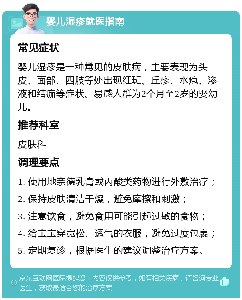 婴儿湿疹就医指南 常见症状 婴儿湿疹是一种常见的皮肤病，主要表现为头皮、面部、四肢等处出现红斑、丘疹、水疱、渗液和结痂等症状。易感人群为2个月至2岁的婴幼儿。 推荐科室 皮肤科 调理要点 1. 使用地奈德乳膏或丙酸类药物进行外敷治疗； 2. 保持皮肤清洁干燥，避免摩擦和刺激； 3. 注意饮食，避免食用可能引起过敏的食物； 4. 给宝宝穿宽松、透气的衣服，避免过度包裹； 5. 定期复诊，根据医生的建议调整治疗方案。