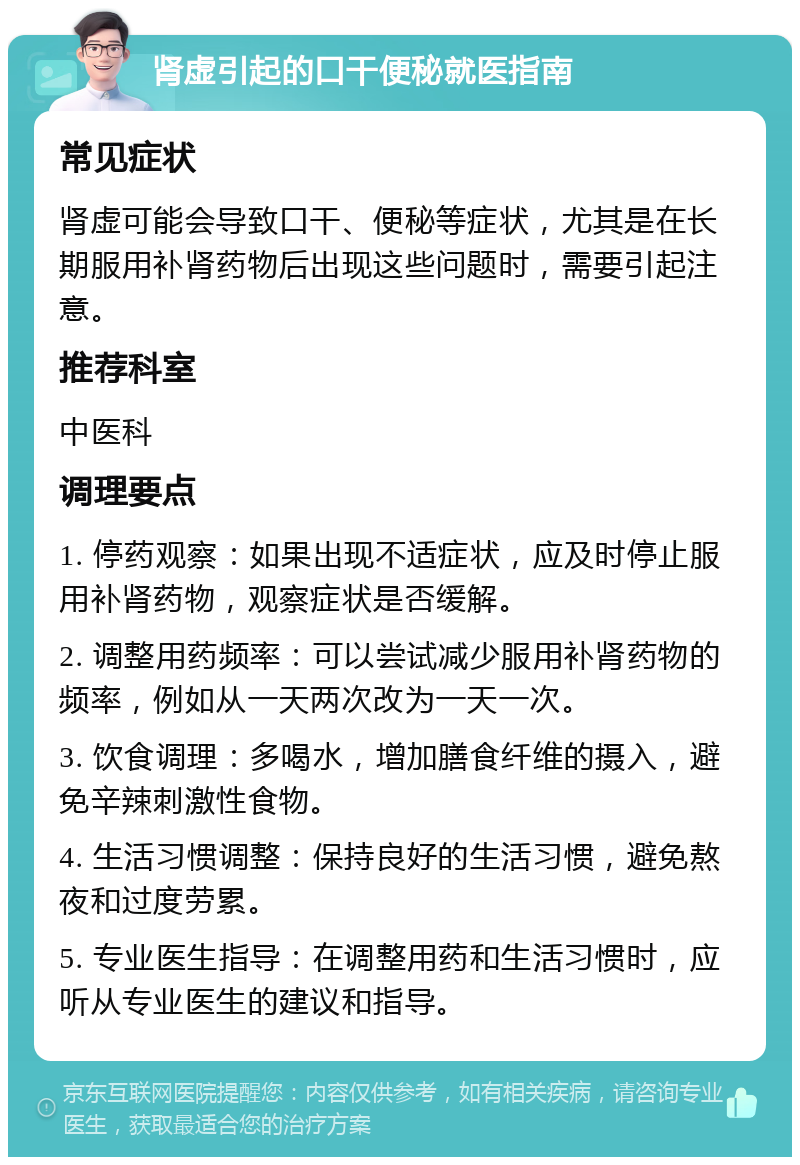 肾虚引起的口干便秘就医指南 常见症状 肾虚可能会导致口干、便秘等症状，尤其是在长期服用补肾药物后出现这些问题时，需要引起注意。 推荐科室 中医科 调理要点 1. 停药观察：如果出现不适症状，应及时停止服用补肾药物，观察症状是否缓解。 2. 调整用药频率：可以尝试减少服用补肾药物的频率，例如从一天两次改为一天一次。 3. 饮食调理：多喝水，增加膳食纤维的摄入，避免辛辣刺激性食物。 4. 生活习惯调整：保持良好的生活习惯，避免熬夜和过度劳累。 5. 专业医生指导：在调整用药和生活习惯时，应听从专业医生的建议和指导。