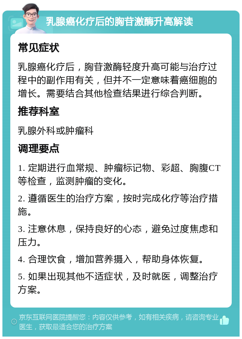 乳腺癌化疗后的胸苷激酶升高解读 常见症状 乳腺癌化疗后，胸苷激酶轻度升高可能与治疗过程中的副作用有关，但并不一定意味着癌细胞的增长。需要结合其他检查结果进行综合判断。 推荐科室 乳腺外科或肿瘤科 调理要点 1. 定期进行血常规、肿瘤标记物、彩超、胸腹CT等检查，监测肿瘤的变化。 2. 遵循医生的治疗方案，按时完成化疗等治疗措施。 3. 注意休息，保持良好的心态，避免过度焦虑和压力。 4. 合理饮食，增加营养摄入，帮助身体恢复。 5. 如果出现其他不适症状，及时就医，调整治疗方案。