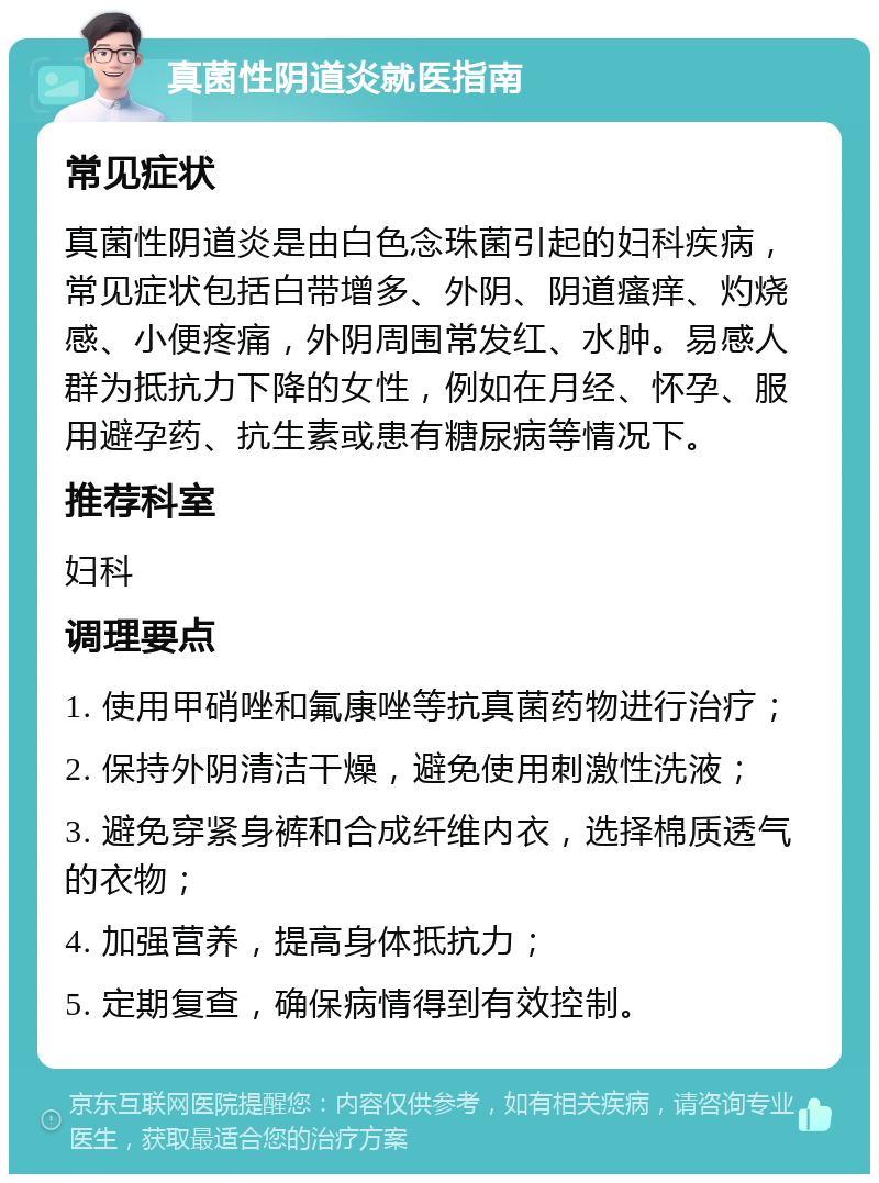 真菌性阴道炎就医指南 常见症状 真菌性阴道炎是由白色念珠菌引起的妇科疾病，常见症状包括白带增多、外阴、阴道瘙痒、灼烧感、小便疼痛，外阴周围常发红、水肿。易感人群为抵抗力下降的女性，例如在月经、怀孕、服用避孕药、抗生素或患有糖尿病等情况下。 推荐科室 妇科 调理要点 1. 使用甲硝唑和氟康唑等抗真菌药物进行治疗； 2. 保持外阴清洁干燥，避免使用刺激性洗液； 3. 避免穿紧身裤和合成纤维内衣，选择棉质透气的衣物； 4. 加强营养，提高身体抵抗力； 5. 定期复查，确保病情得到有效控制。