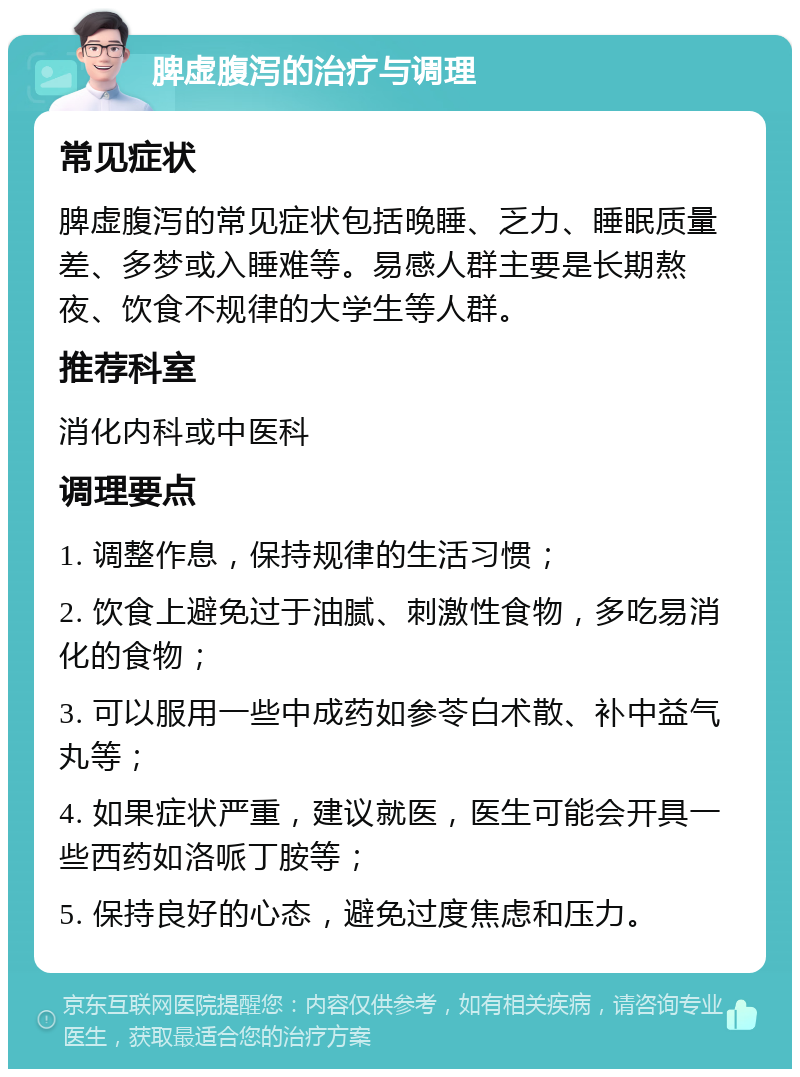 脾虚腹泻的治疗与调理 常见症状 脾虚腹泻的常见症状包括晚睡、乏力、睡眠质量差、多梦或入睡难等。易感人群主要是长期熬夜、饮食不规律的大学生等人群。 推荐科室 消化内科或中医科 调理要点 1. 调整作息，保持规律的生活习惯； 2. 饮食上避免过于油腻、刺激性食物，多吃易消化的食物； 3. 可以服用一些中成药如参苓白术散、补中益气丸等； 4. 如果症状严重，建议就医，医生可能会开具一些西药如洛哌丁胺等； 5. 保持良好的心态，避免过度焦虑和压力。