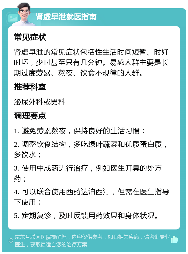 肾虚早泄就医指南 常见症状 肾虚早泄的常见症状包括性生活时间短暂、时好时坏，少时甚至只有几分钟。易感人群主要是长期过度劳累、熬夜、饮食不规律的人群。 推荐科室 泌尿外科或男科 调理要点 1. 避免劳累熬夜，保持良好的生活习惯； 2. 调整饮食结构，多吃绿叶蔬菜和优质蛋白质，多饮水； 3. 使用中成药进行治疗，例如医生开具的处方药； 4. 可以联合使用西药达泊西汀，但需在医生指导下使用； 5. 定期复诊，及时反馈用药效果和身体状况。