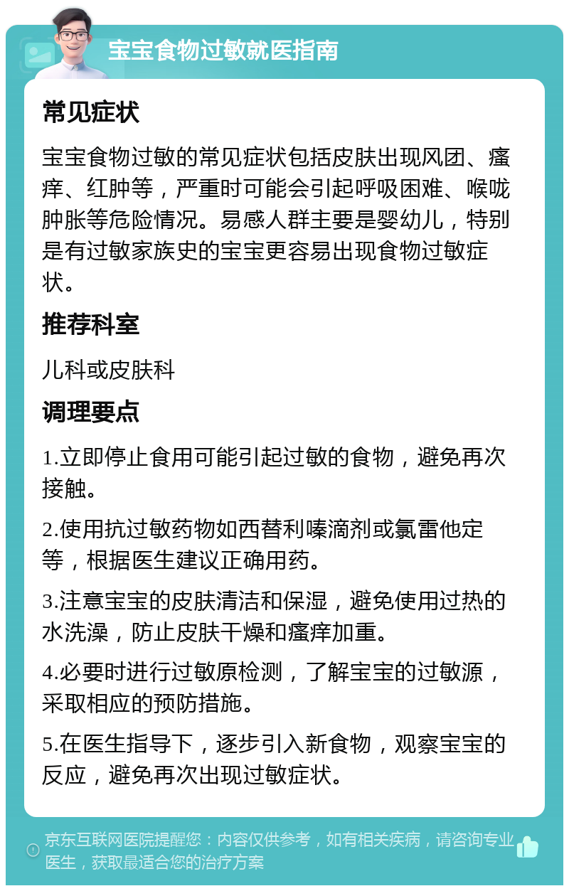 宝宝食物过敏就医指南 常见症状 宝宝食物过敏的常见症状包括皮肤出现风团、瘙痒、红肿等，严重时可能会引起呼吸困难、喉咙肿胀等危险情况。易感人群主要是婴幼儿，特别是有过敏家族史的宝宝更容易出现食物过敏症状。 推荐科室 儿科或皮肤科 调理要点 1.立即停止食用可能引起过敏的食物，避免再次接触。 2.使用抗过敏药物如西替利嗪滴剂或氯雷他定等，根据医生建议正确用药。 3.注意宝宝的皮肤清洁和保湿，避免使用过热的水洗澡，防止皮肤干燥和瘙痒加重。 4.必要时进行过敏原检测，了解宝宝的过敏源，采取相应的预防措施。 5.在医生指导下，逐步引入新食物，观察宝宝的反应，避免再次出现过敏症状。