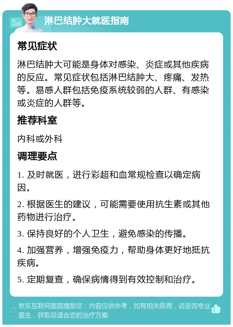 淋巴结肿大就医指南 常见症状 淋巴结肿大可能是身体对感染、炎症或其他疾病的反应。常见症状包括淋巴结肿大、疼痛、发热等。易感人群包括免疫系统较弱的人群、有感染或炎症的人群等。 推荐科室 内科或外科 调理要点 1. 及时就医，进行彩超和血常规检查以确定病因。 2. 根据医生的建议，可能需要使用抗生素或其他药物进行治疗。 3. 保持良好的个人卫生，避免感染的传播。 4. 加强营养，增强免疫力，帮助身体更好地抵抗疾病。 5. 定期复查，确保病情得到有效控制和治疗。