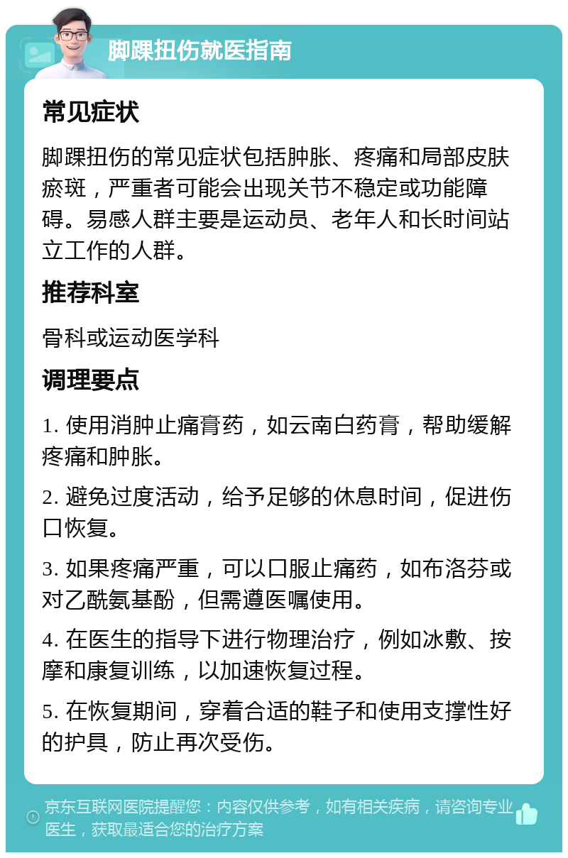 脚踝扭伤就医指南 常见症状 脚踝扭伤的常见症状包括肿胀、疼痛和局部皮肤瘀斑，严重者可能会出现关节不稳定或功能障碍。易感人群主要是运动员、老年人和长时间站立工作的人群。 推荐科室 骨科或运动医学科 调理要点 1. 使用消肿止痛膏药，如云南白药膏，帮助缓解疼痛和肿胀。 2. 避免过度活动，给予足够的休息时间，促进伤口恢复。 3. 如果疼痛严重，可以口服止痛药，如布洛芬或对乙酰氨基酚，但需遵医嘱使用。 4. 在医生的指导下进行物理治疗，例如冰敷、按摩和康复训练，以加速恢复过程。 5. 在恢复期间，穿着合适的鞋子和使用支撑性好的护具，防止再次受伤。