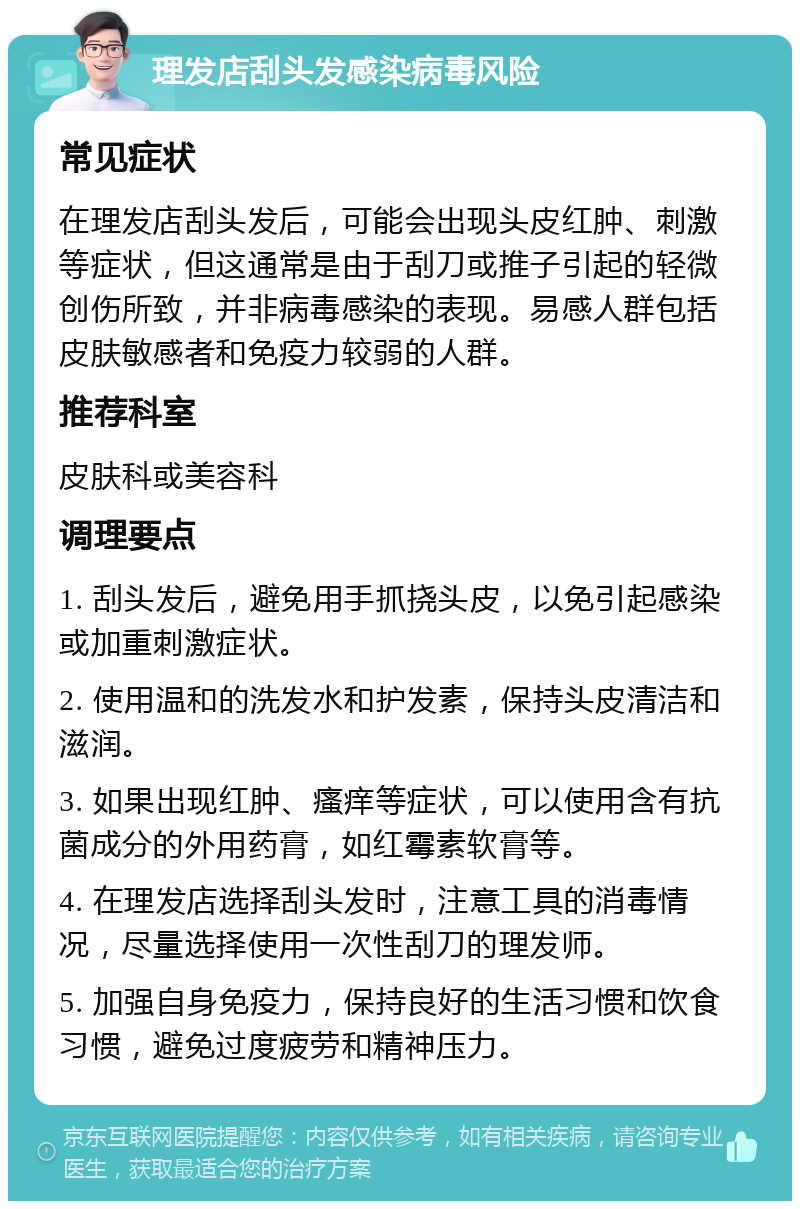 理发店刮头发感染病毒风险 常见症状 在理发店刮头发后，可能会出现头皮红肿、刺激等症状，但这通常是由于刮刀或推子引起的轻微创伤所致，并非病毒感染的表现。易感人群包括皮肤敏感者和免疫力较弱的人群。 推荐科室 皮肤科或美容科 调理要点 1. 刮头发后，避免用手抓挠头皮，以免引起感染或加重刺激症状。 2. 使用温和的洗发水和护发素，保持头皮清洁和滋润。 3. 如果出现红肿、瘙痒等症状，可以使用含有抗菌成分的外用药膏，如红霉素软膏等。 4. 在理发店选择刮头发时，注意工具的消毒情况，尽量选择使用一次性刮刀的理发师。 5. 加强自身免疫力，保持良好的生活习惯和饮食习惯，避免过度疲劳和精神压力。