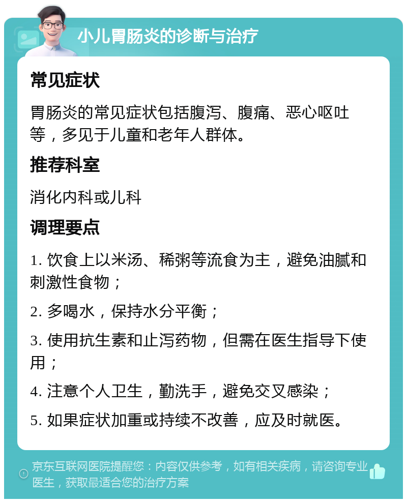 小儿胃肠炎的诊断与治疗 常见症状 胃肠炎的常见症状包括腹泻、腹痛、恶心呕吐等，多见于儿童和老年人群体。 推荐科室 消化内科或儿科 调理要点 1. 饮食上以米汤、稀粥等流食为主，避免油腻和刺激性食物； 2. 多喝水，保持水分平衡； 3. 使用抗生素和止泻药物，但需在医生指导下使用； 4. 注意个人卫生，勤洗手，避免交叉感染； 5. 如果症状加重或持续不改善，应及时就医。