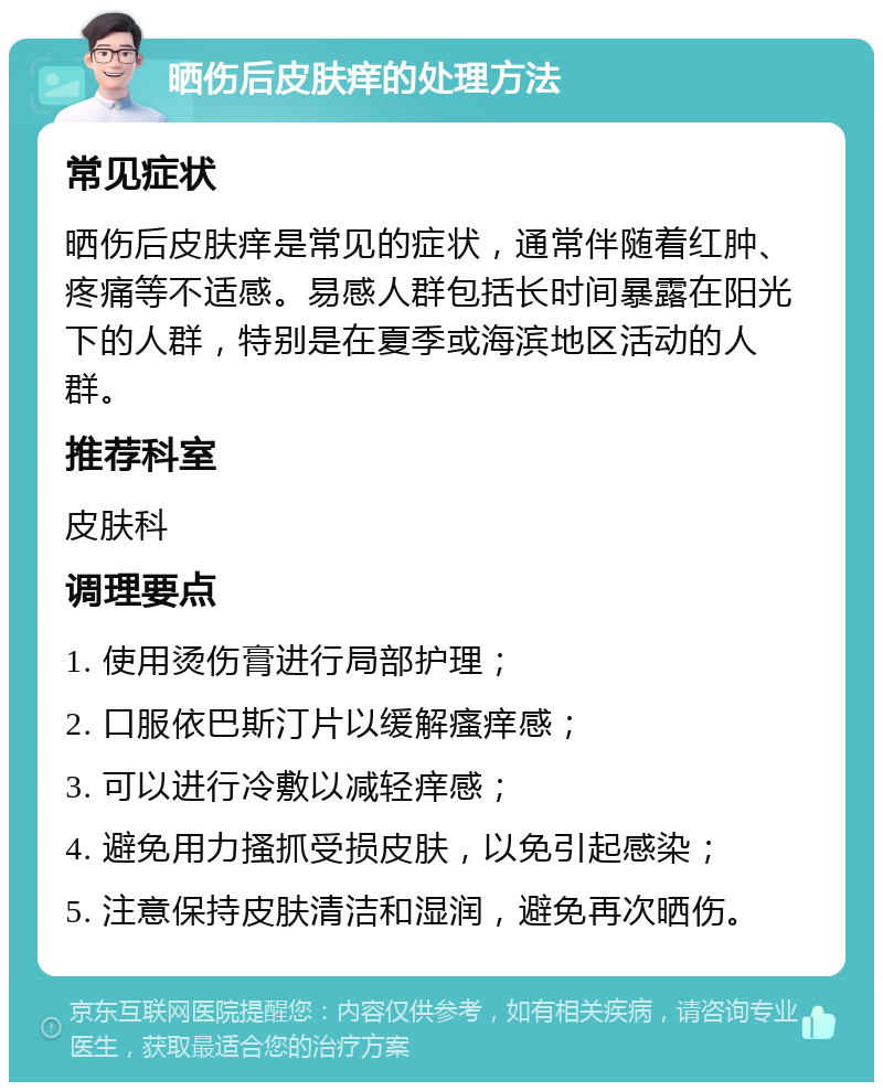 晒伤后皮肤痒的处理方法 常见症状 晒伤后皮肤痒是常见的症状，通常伴随着红肿、疼痛等不适感。易感人群包括长时间暴露在阳光下的人群，特别是在夏季或海滨地区活动的人群。 推荐科室 皮肤科 调理要点 1. 使用烫伤膏进行局部护理； 2. 口服依巴斯汀片以缓解瘙痒感； 3. 可以进行冷敷以减轻痒感； 4. 避免用力搔抓受损皮肤，以免引起感染； 5. 注意保持皮肤清洁和湿润，避免再次晒伤。