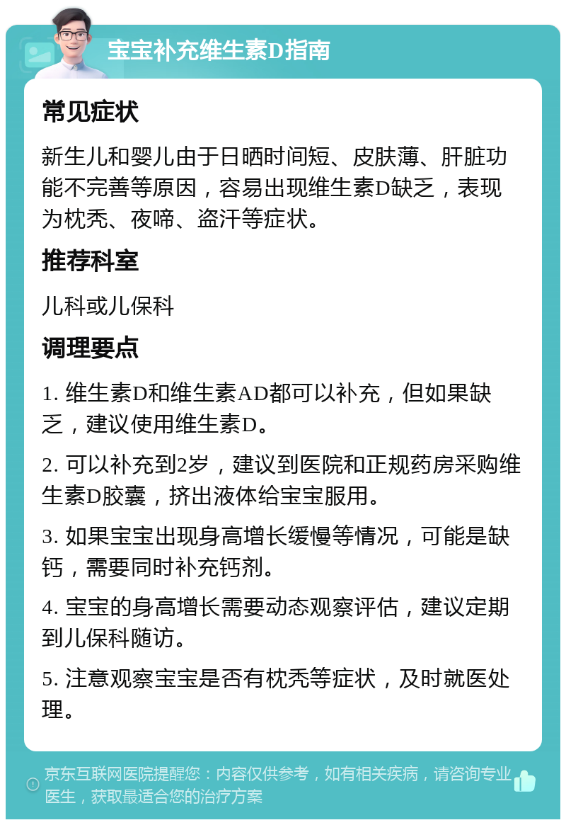 宝宝补充维生素D指南 常见症状 新生儿和婴儿由于日晒时间短、皮肤薄、肝脏功能不完善等原因，容易出现维生素D缺乏，表现为枕秃、夜啼、盗汗等症状。 推荐科室 儿科或儿保科 调理要点 1. 维生素D和维生素AD都可以补充，但如果缺乏，建议使用维生素D。 2. 可以补充到2岁，建议到医院和正规药房采购维生素D胶囊，挤出液体给宝宝服用。 3. 如果宝宝出现身高增长缓慢等情况，可能是缺钙，需要同时补充钙剂。 4. 宝宝的身高增长需要动态观察评估，建议定期到儿保科随访。 5. 注意观察宝宝是否有枕秃等症状，及时就医处理。