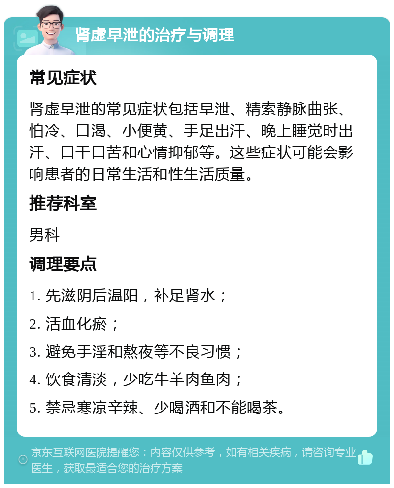 肾虚早泄的治疗与调理 常见症状 肾虚早泄的常见症状包括早泄、精索静脉曲张、怕冷、口渴、小便黄、手足出汗、晚上睡觉时出汗、口干口苦和心情抑郁等。这些症状可能会影响患者的日常生活和性生活质量。 推荐科室 男科 调理要点 1. 先滋阴后温阳，补足肾水； 2. 活血化瘀； 3. 避免手淫和熬夜等不良习惯； 4. 饮食清淡，少吃牛羊肉鱼肉； 5. 禁忌寒凉辛辣、少喝酒和不能喝茶。