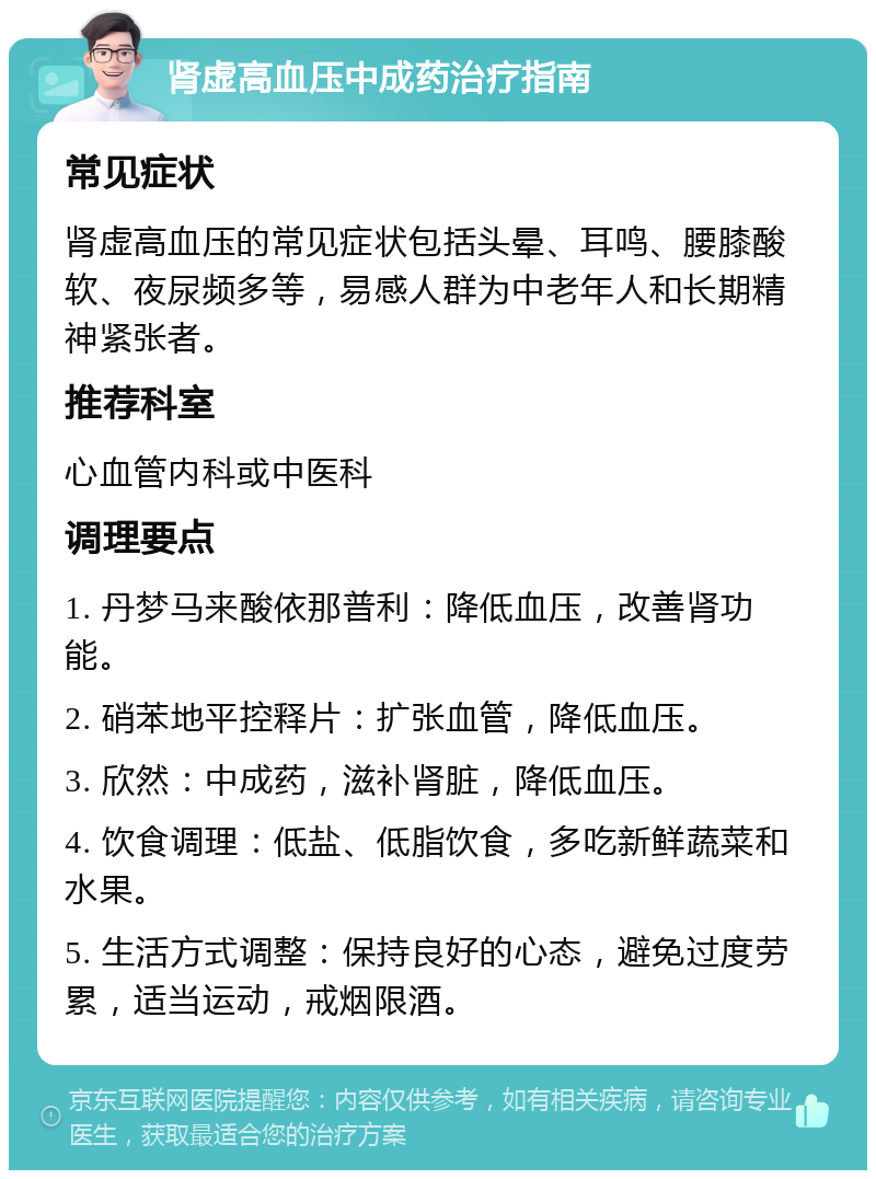 肾虚高血压中成药治疗指南 常见症状 肾虚高血压的常见症状包括头晕、耳鸣、腰膝酸软、夜尿频多等，易感人群为中老年人和长期精神紧张者。 推荐科室 心血管内科或中医科 调理要点 1. 丹梦马来酸依那普利：降低血压，改善肾功能。 2. 硝苯地平控释片：扩张血管，降低血压。 3. 欣然：中成药，滋补肾脏，降低血压。 4. 饮食调理：低盐、低脂饮食，多吃新鲜蔬菜和水果。 5. 生活方式调整：保持良好的心态，避免过度劳累，适当运动，戒烟限酒。