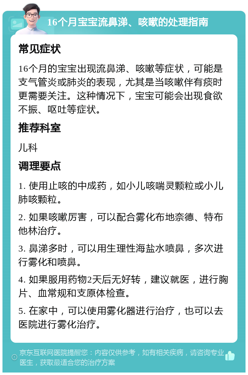 16个月宝宝流鼻涕、咳嗽的处理指南 常见症状 16个月的宝宝出现流鼻涕、咳嗽等症状，可能是支气管炎或肺炎的表现，尤其是当咳嗽伴有痰时更需要关注。这种情况下，宝宝可能会出现食欲不振、呕吐等症状。 推荐科室 儿科 调理要点 1. 使用止咳的中成药，如小儿咳喘灵颗粒或小儿肺咳颗粒。 2. 如果咳嗽厉害，可以配合雾化布地奈德、特布他林治疗。 3. 鼻涕多时，可以用生理性海盐水喷鼻，多次进行雾化和喷鼻。 4. 如果服用药物2天后无好转，建议就医，进行胸片、血常规和支原体检查。 5. 在家中，可以使用雾化器进行治疗，也可以去医院进行雾化治疗。