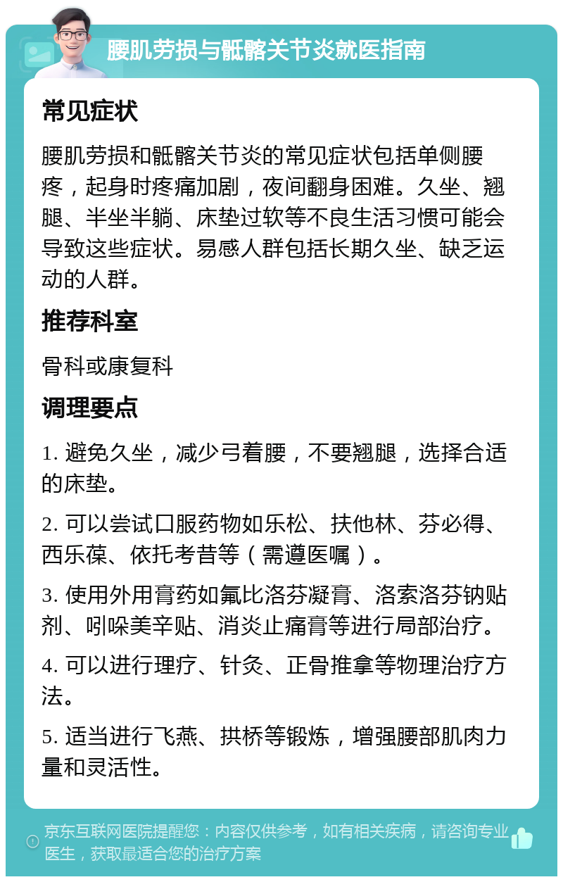 腰肌劳损与骶髂关节炎就医指南 常见症状 腰肌劳损和骶髂关节炎的常见症状包括单侧腰疼，起身时疼痛加剧，夜间翻身困难。久坐、翘腿、半坐半躺、床垫过软等不良生活习惯可能会导致这些症状。易感人群包括长期久坐、缺乏运动的人群。 推荐科室 骨科或康复科 调理要点 1. 避免久坐，减少弓着腰，不要翘腿，选择合适的床垫。 2. 可以尝试口服药物如乐松、扶他林、芬必得、西乐葆、依托考昔等（需遵医嘱）。 3. 使用外用膏药如氟比洛芬凝膏、洛索洛芬钠贴剂、吲哚美辛贴、消炎止痛膏等进行局部治疗。 4. 可以进行理疗、针灸、正骨推拿等物理治疗方法。 5. 适当进行飞燕、拱桥等锻炼，增强腰部肌肉力量和灵活性。