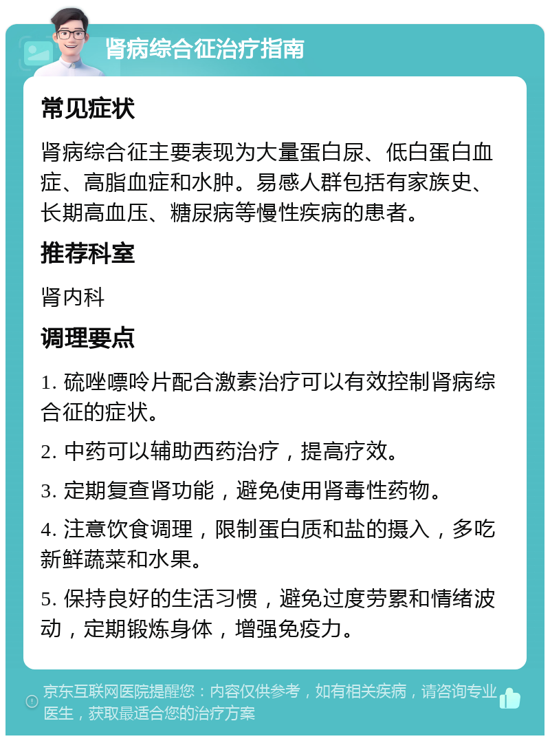 肾病综合征治疗指南 常见症状 肾病综合征主要表现为大量蛋白尿、低白蛋白血症、高脂血症和水肿。易感人群包括有家族史、长期高血压、糖尿病等慢性疾病的患者。 推荐科室 肾内科 调理要点 1. 硫唑嘌呤片配合激素治疗可以有效控制肾病综合征的症状。 2. 中药可以辅助西药治疗，提高疗效。 3. 定期复查肾功能，避免使用肾毒性药物。 4. 注意饮食调理，限制蛋白质和盐的摄入，多吃新鲜蔬菜和水果。 5. 保持良好的生活习惯，避免过度劳累和情绪波动，定期锻炼身体，增强免疫力。