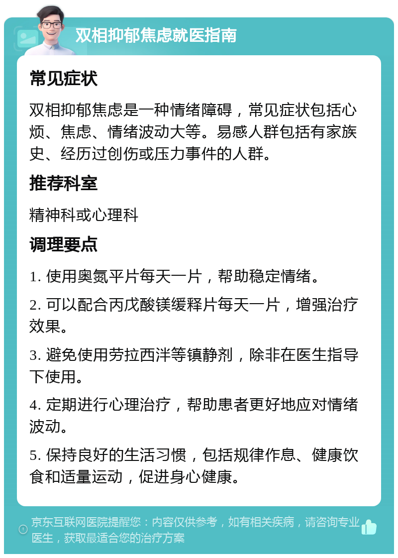 双相抑郁焦虑就医指南 常见症状 双相抑郁焦虑是一种情绪障碍，常见症状包括心烦、焦虑、情绪波动大等。易感人群包括有家族史、经历过创伤或压力事件的人群。 推荐科室 精神科或心理科 调理要点 1. 使用奥氮平片每天一片，帮助稳定情绪。 2. 可以配合丙戊酸镁缓释片每天一片，增强治疗效果。 3. 避免使用劳拉西泮等镇静剂，除非在医生指导下使用。 4. 定期进行心理治疗，帮助患者更好地应对情绪波动。 5. 保持良好的生活习惯，包括规律作息、健康饮食和适量运动，促进身心健康。