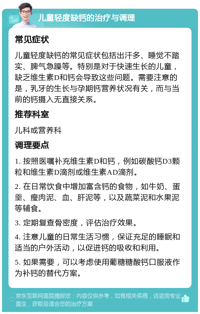 儿童轻度缺钙的治疗与调理 常见症状 儿童轻度缺钙的常见症状包括出汗多、睡觉不踏实、脾气急躁等。特别是对于快速生长的儿童，缺乏维生素D和钙会导致这些问题。需要注意的是，乳牙的生长与孕期钙营养状况有关，而与当前的钙摄入无直接关系。 推荐科室 儿科或营养科 调理要点 1. 按照医嘱补充维生素D和钙，例如碳酸钙D3颗粒和维生素D滴剂或维生素AD滴剂。 2. 在日常饮食中增加富含钙的食物，如牛奶、蛋羹、瘦肉泥、血、肝泥等，以及蔬菜泥和水果泥等辅食。 3. 定期复查骨密度，评估治疗效果。 4. 注意儿童的日常生活习惯，保证充足的睡眠和适当的户外活动，以促进钙的吸收和利用。 5. 如果需要，可以考虑使用葡糖糖酸钙口服液作为补钙的替代方案。