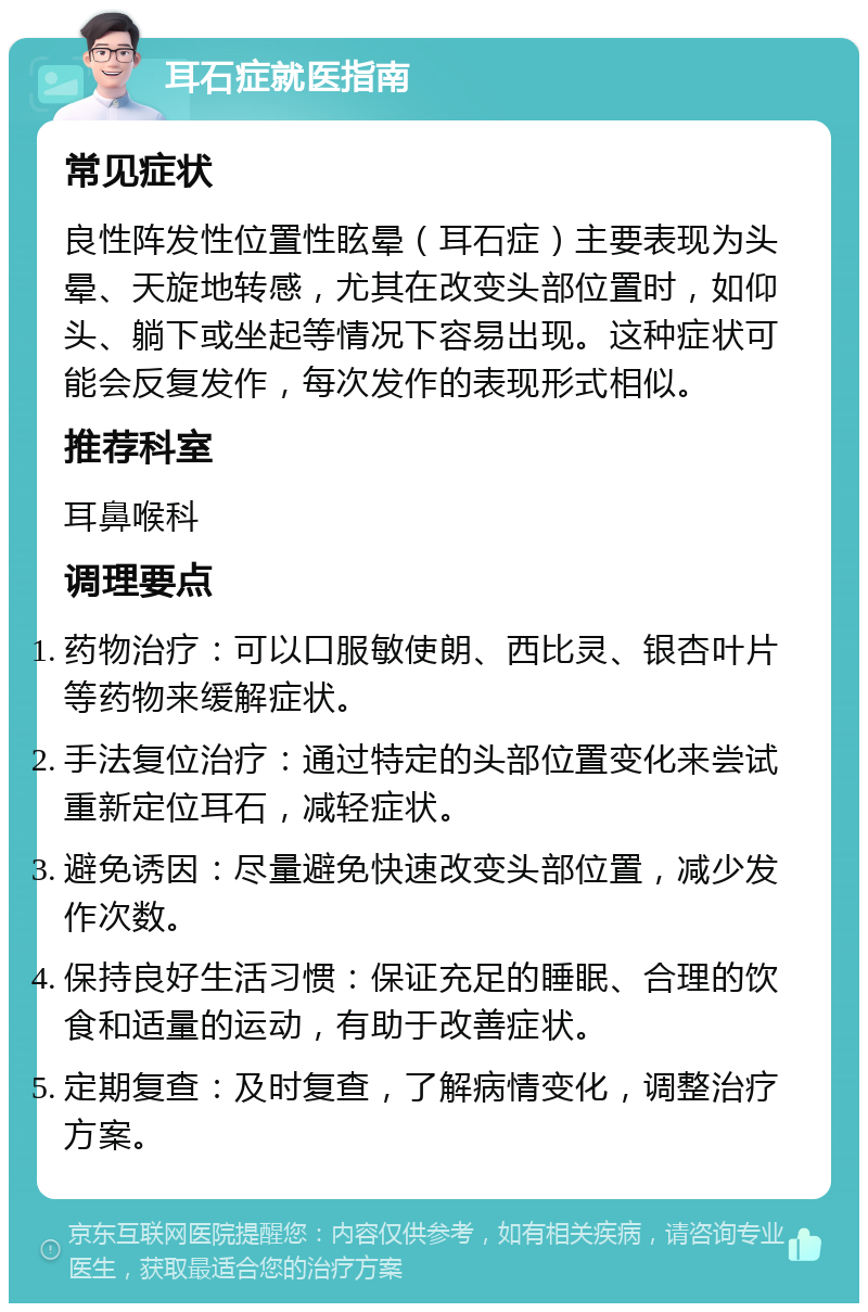 耳石症就医指南 常见症状 良性阵发性位置性眩晕（耳石症）主要表现为头晕、天旋地转感，尤其在改变头部位置时，如仰头、躺下或坐起等情况下容易出现。这种症状可能会反复发作，每次发作的表现形式相似。 推荐科室 耳鼻喉科 调理要点 药物治疗：可以口服敏使朗、西比灵、银杏叶片等药物来缓解症状。 手法复位治疗：通过特定的头部位置变化来尝试重新定位耳石，减轻症状。 避免诱因：尽量避免快速改变头部位置，减少发作次数。 保持良好生活习惯：保证充足的睡眠、合理的饮食和适量的运动，有助于改善症状。 定期复查：及时复查，了解病情变化，调整治疗方案。