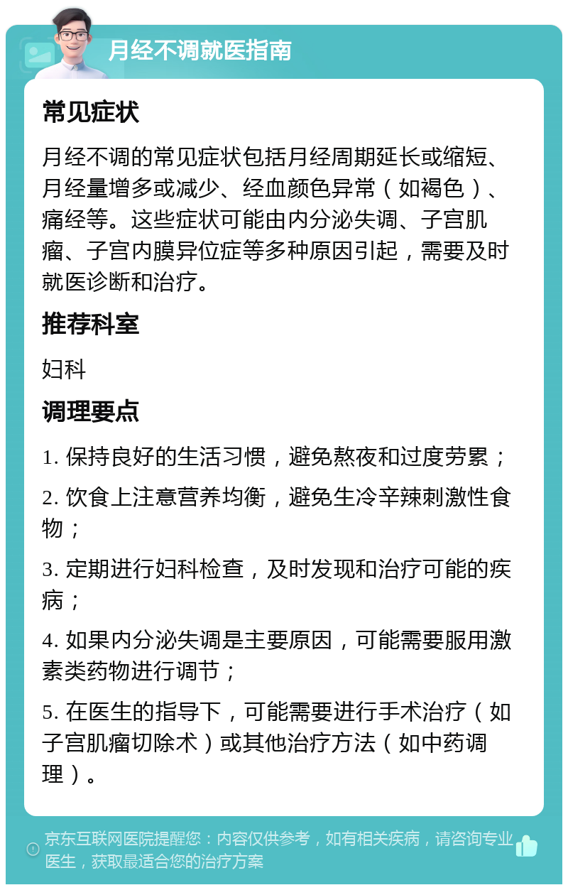 月经不调就医指南 常见症状 月经不调的常见症状包括月经周期延长或缩短、月经量增多或减少、经血颜色异常（如褐色）、痛经等。这些症状可能由内分泌失调、子宫肌瘤、子宫内膜异位症等多种原因引起，需要及时就医诊断和治疗。 推荐科室 妇科 调理要点 1. 保持良好的生活习惯，避免熬夜和过度劳累； 2. 饮食上注意营养均衡，避免生冷辛辣刺激性食物； 3. 定期进行妇科检查，及时发现和治疗可能的疾病； 4. 如果内分泌失调是主要原因，可能需要服用激素类药物进行调节； 5. 在医生的指导下，可能需要进行手术治疗（如子宫肌瘤切除术）或其他治疗方法（如中药调理）。