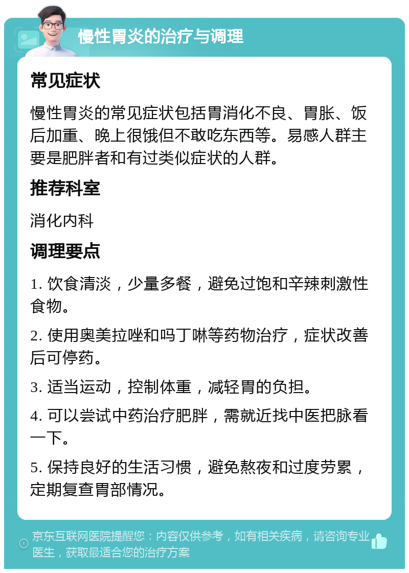 慢性胃炎的治疗与调理 常见症状 慢性胃炎的常见症状包括胃消化不良、胃胀、饭后加重、晚上很饿但不敢吃东西等。易感人群主要是肥胖者和有过类似症状的人群。 推荐科室 消化内科 调理要点 1. 饮食清淡，少量多餐，避免过饱和辛辣刺激性食物。 2. 使用奥美拉唑和吗丁啉等药物治疗，症状改善后可停药。 3. 适当运动，控制体重，减轻胃的负担。 4. 可以尝试中药治疗肥胖，需就近找中医把脉看一下。 5. 保持良好的生活习惯，避免熬夜和过度劳累，定期复查胃部情况。