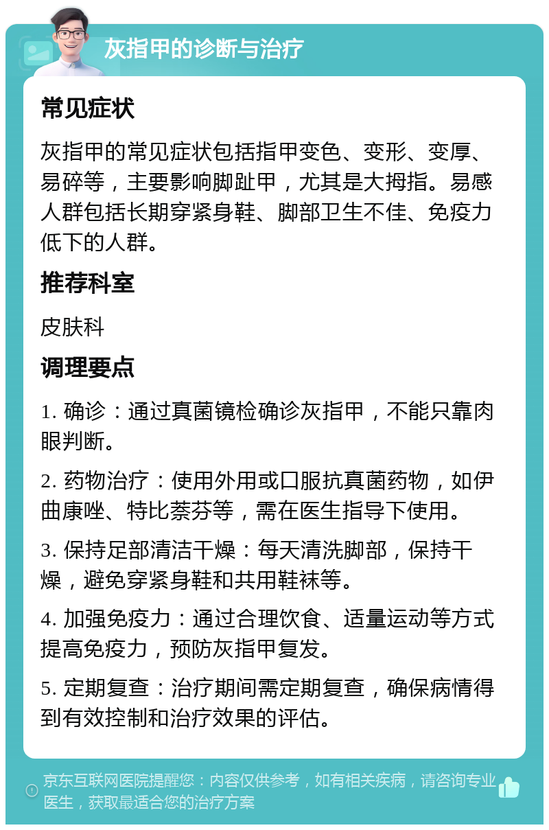 灰指甲的诊断与治疗 常见症状 灰指甲的常见症状包括指甲变色、变形、变厚、易碎等，主要影响脚趾甲，尤其是大拇指。易感人群包括长期穿紧身鞋、脚部卫生不佳、免疫力低下的人群。 推荐科室 皮肤科 调理要点 1. 确诊：通过真菌镜检确诊灰指甲，不能只靠肉眼判断。 2. 药物治疗：使用外用或口服抗真菌药物，如伊曲康唑、特比萘芬等，需在医生指导下使用。 3. 保持足部清洁干燥：每天清洗脚部，保持干燥，避免穿紧身鞋和共用鞋袜等。 4. 加强免疫力：通过合理饮食、适量运动等方式提高免疫力，预防灰指甲复发。 5. 定期复查：治疗期间需定期复查，确保病情得到有效控制和治疗效果的评估。