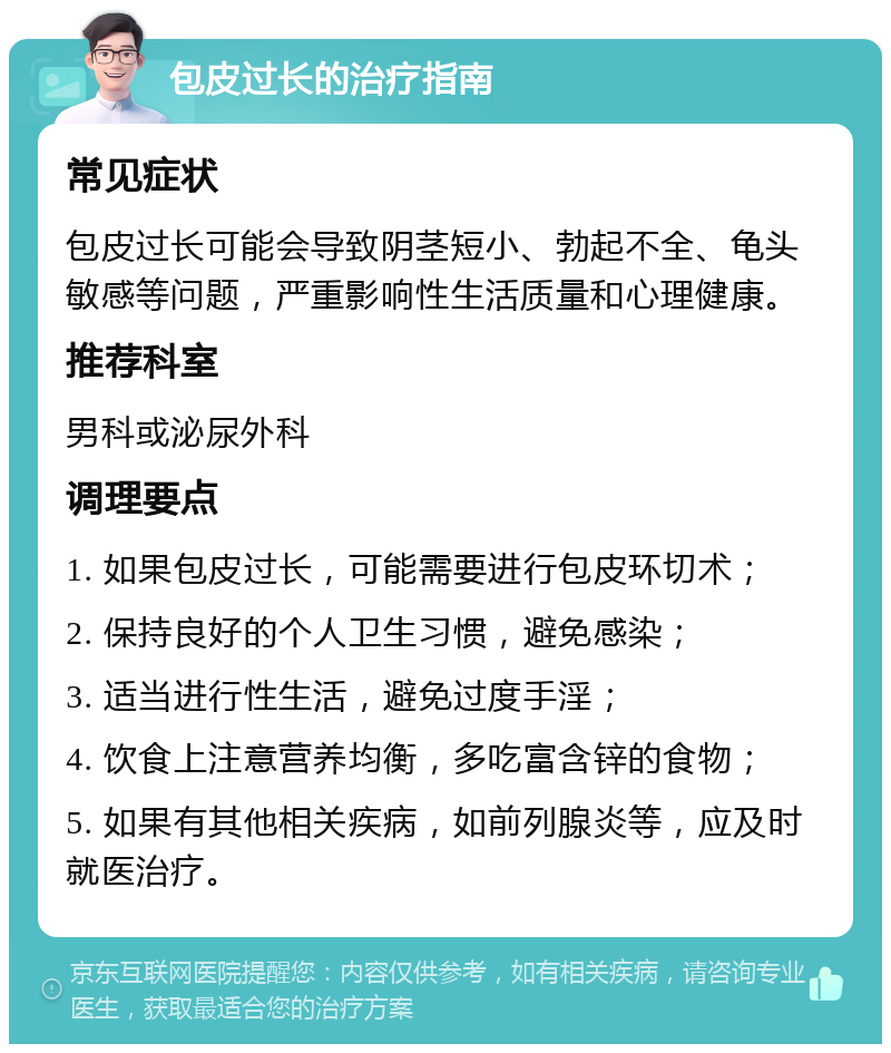 包皮过长的治疗指南 常见症状 包皮过长可能会导致阴茎短小、勃起不全、龟头敏感等问题，严重影响性生活质量和心理健康。 推荐科室 男科或泌尿外科 调理要点 1. 如果包皮过长，可能需要进行包皮环切术； 2. 保持良好的个人卫生习惯，避免感染； 3. 适当进行性生活，避免过度手淫； 4. 饮食上注意营养均衡，多吃富含锌的食物； 5. 如果有其他相关疾病，如前列腺炎等，应及时就医治疗。