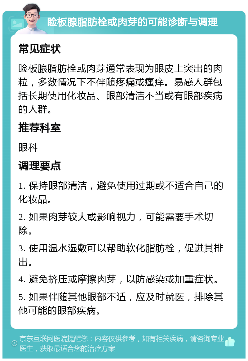 睑板腺脂肪栓或肉芽的可能诊断与调理 常见症状 睑板腺脂肪栓或肉芽通常表现为眼皮上突出的肉粒，多数情况下不伴随疼痛或瘙痒。易感人群包括长期使用化妆品、眼部清洁不当或有眼部疾病的人群。 推荐科室 眼科 调理要点 1. 保持眼部清洁，避免使用过期或不适合自己的化妆品。 2. 如果肉芽较大或影响视力，可能需要手术切除。 3. 使用温水湿敷可以帮助软化脂肪栓，促进其排出。 4. 避免挤压或摩擦肉芽，以防感染或加重症状。 5. 如果伴随其他眼部不适，应及时就医，排除其他可能的眼部疾病。