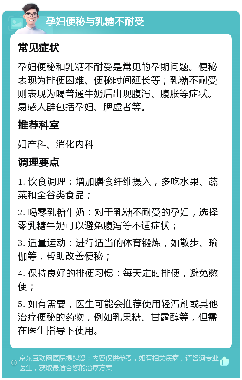 孕妇便秘与乳糖不耐受 常见症状 孕妇便秘和乳糖不耐受是常见的孕期问题。便秘表现为排便困难、便秘时间延长等；乳糖不耐受则表现为喝普通牛奶后出现腹泻、腹胀等症状。易感人群包括孕妇、脾虚者等。 推荐科室 妇产科、消化内科 调理要点 1. 饮食调理：增加膳食纤维摄入，多吃水果、蔬菜和全谷类食品； 2. 喝零乳糖牛奶：对于乳糖不耐受的孕妇，选择零乳糖牛奶可以避免腹泻等不适症状； 3. 适量运动：进行适当的体育锻炼，如散步、瑜伽等，帮助改善便秘； 4. 保持良好的排便习惯：每天定时排便，避免憋便； 5. 如有需要，医生可能会推荐使用轻泻剂或其他治疗便秘的药物，例如乳果糖、甘露醇等，但需在医生指导下使用。