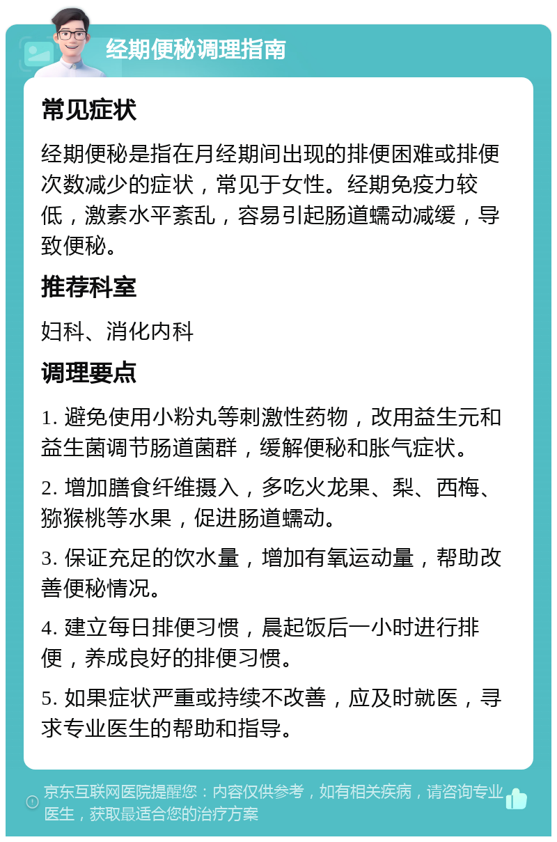 经期便秘调理指南 常见症状 经期便秘是指在月经期间出现的排便困难或排便次数减少的症状，常见于女性。经期免疫力较低，激素水平紊乱，容易引起肠道蠕动减缓，导致便秘。 推荐科室 妇科、消化内科 调理要点 1. 避免使用小粉丸等刺激性药物，改用益生元和益生菌调节肠道菌群，缓解便秘和胀气症状。 2. 增加膳食纤维摄入，多吃火龙果、梨、西梅、猕猴桃等水果，促进肠道蠕动。 3. 保证充足的饮水量，增加有氧运动量，帮助改善便秘情况。 4. 建立每日排便习惯，晨起饭后一小时进行排便，养成良好的排便习惯。 5. 如果症状严重或持续不改善，应及时就医，寻求专业医生的帮助和指导。