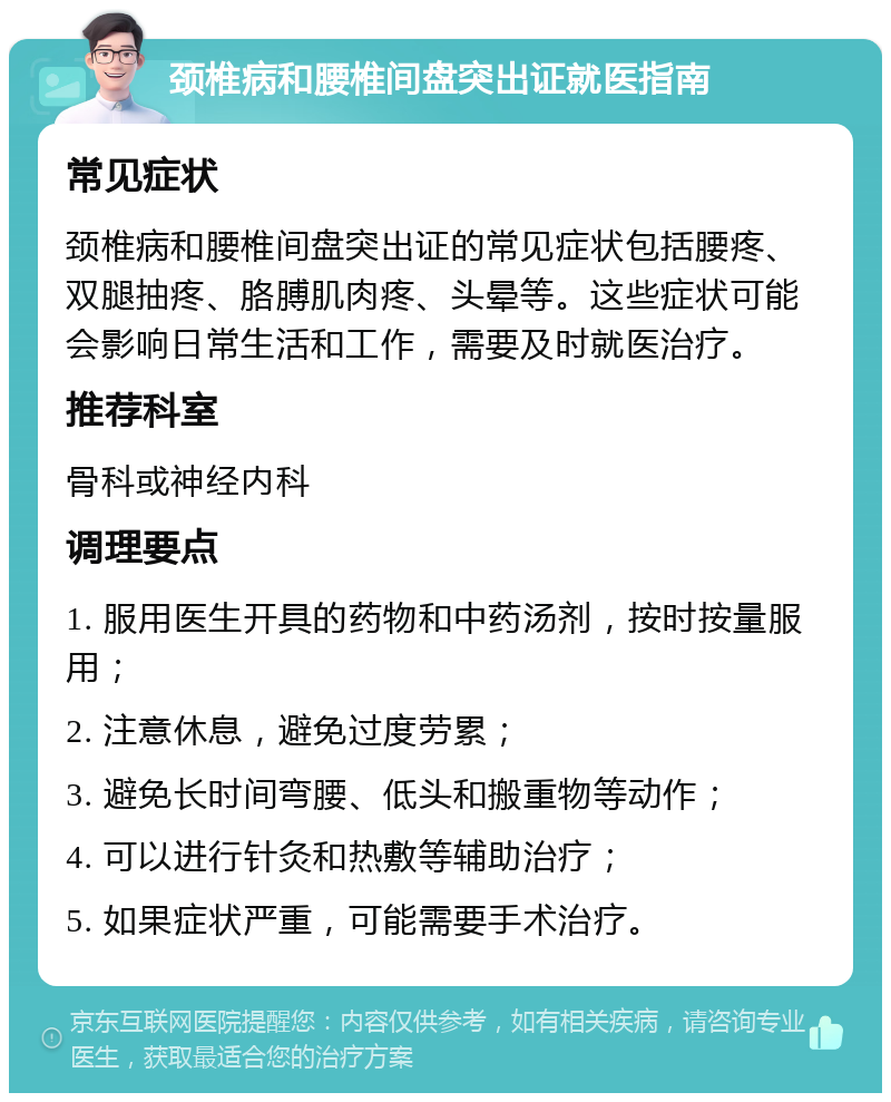 颈椎病和腰椎间盘突出证就医指南 常见症状 颈椎病和腰椎间盘突出证的常见症状包括腰疼、双腿抽疼、胳膊肌肉疼、头晕等。这些症状可能会影响日常生活和工作，需要及时就医治疗。 推荐科室 骨科或神经内科 调理要点 1. 服用医生开具的药物和中药汤剂，按时按量服用； 2. 注意休息，避免过度劳累； 3. 避免长时间弯腰、低头和搬重物等动作； 4. 可以进行针灸和热敷等辅助治疗； 5. 如果症状严重，可能需要手术治疗。